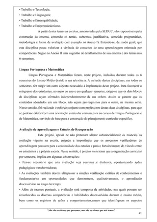 • Trabalho e Tecnologia;
• Trabalho e Linguagens;
• Trabalho e Empregabilidade;
• Trabalho e Empreendedorismo.
                    A partir destes temas as escolas, assessoradas pela SEDUC, são responsáveis pela
construção da ementa, contendo os temas, subtemas, justificativa, conteúdo programático,
metodologia e forma de avaliação (ver exemplo no Anexo I). Entende-se, de modo geral, que
esta disciplina possa valorizar a vivência de conceitos de uma aprendizagem orientada por
competências. Segue no Anexo II uma sugestão de detalhamento de sua ementa e dos temas nos
6 semestres.


Língua Portuguesa e Matemática
        Língua Portuguesa e Matemática foram, neste projeto, incluídas durante todos os 6
semestres do Ensino Médio devido à sua relevância. A inclusão destas disciplinas, em todos os
semestres, fez surgir um outro aspecto necessário à implantação deste projeto. Para favorecer o
reingresso dos estudantes, no meio do ano e em qualquer semestre, exige-se que os dois blocos
de disciplinas sejam ofertados independentemente de sua ordem. Assim se garante que os
conteúdos abordados em um bloco, não sejam pré-requisitos para o outro, na mesma série.
Nesse sentido, foi realizado o esforço conjunto com professores destas duas disciplinas, para que
se pudesse estabelecer uma orientação curricular comum para os cursos de Língua Portuguesa e
de Matemática, servindo de base para a construção do planejamento curricular específico.


Avaliação de Aprendizagem e Estudos de Recuperação
                    Este projeto, apesar de não pretender alterar substancialmente os modelos da
avaliação vigente na escola, entende a importância que os processos verificadores de
aprendizagem possuem para a continuidade dos estudos e para o fortalecimento do vínculo entre
os estudantes e a própria escola. Nesse sentido, é preciso mencionar que a organização curricular
por semestre, implica em algumas observações:
• Faz-se necessário que esta avaliação seja contínua e dinâmica, oportunizando ações
pedagógicas transformadoras;
• As avaliações também devem ultrapassar a simples verificação estática de conhecimentos e
fundamentar-se em oportunidades que demonstrem, qualitativamente, o aprendizado
desenvolvido ao longo do tempo;
• Além de exames pontuais, a avaliação será composta de atividades, nas quais possam ser
reconhecidas as diversas competências e habilidades desenvolvidas durante o ensino médio,
bem como os registros de ações e comportamentos,amaro que identifiquem os aspectos

____________________________________________________________________________________________
                               “Não são os alunos que queremos, mas são os alunos que nós temos”.
                                                                                                                                                    42
 