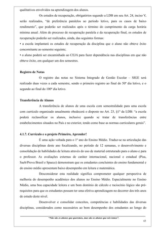 qualitativos envolvidos na aprendizagem dos alunos.
                    Os estudos de recuperação, obrigatórios segundo a LDB em seu Art. 24, inciso V,
serão realizados, “de preferência paralelos ao período letivo, para os casos de baixo
rendimento”, que poderão ser realizados após o término do cumprimento da carga horária
mínima anual. Além do processo de recuperação paralela e da recuperação final, os estudos de
recuperação poderão ser realizados, ainda, das seguintes formas:
• a escola implantará os estudos de recuperação da disciplina que o aluno não obteve êxito
concomitante ao semestre seguinte;
• o aluno poderá ser encaminhado ao CEJA para fazer dependência nas disciplinas em que não
obteve êxito, em qualquer um dos semestres.


Registro de Notas
                    O registro das notas no Sistema Integrado de Gestão Escolar – SIGE será
realizado duas vezes a cada semestre, sendo o primeiro registro ao final do 50º dia letivo, e o
segundo ao final do 100º dia letivo.


Transferência de Alunos
                    A transferência de alunos de uma escola com semestralidade para uma escola
com currículo organizado anualmente obedecerá o disposto no Art. 23, §1º da LDB: “a escola
poderá reclassificar os alunos, inclusive quando se tratar de transferências entre
estabelecimentos situados no País e no exterior, tendo como base as normas curriculares gerais”.


4.1.7. Currículo e o projeto Primeiro, Aprender!
                    É uma ação voltada para o 1º ano do Ensino Médio. Traduz-se na articulação das
diversas disciplinas deste ano focalizando, no período de 12 semanas, o desenvolvimento e
consolidação de habilidades de leitura através do uso de material estruturado para o aluno e para
o professor. As avaliações externas de caráter internacional, nacional e estadual (Pisa,
Saeb/Prova Brasil e Spaece) demonstram que os estudantes concluintes do ensino fundamental e
do ensino médio apresentam baixo desempenho em leitura e matemática.
                    Desconsiderar esta realidade significa comprometer qualquer perspectiva de
melhoria do desempenho acadêmico dos alunos no Ensino Médio. Especialmente no Ensino
Médio, uma boa capacidade leitora e um bom domínio de cálculo e raciocínio lógico são pré-
requisitos para que os estudantes possam ter uma efetiva aprendizagem no decorrer dos três anos
de estudo deste nível.
                    Desenvolver e consolidar conceitos, competências e habilidades das diversas
disciplinas, considerados como necessários ao bom desempenho dos estudantes ao longo do

____________________________________________________________________________________________
                               “Não são os alunos que queremos, mas são os alunos que nós temos”.
                                                                                                                                                    43
 