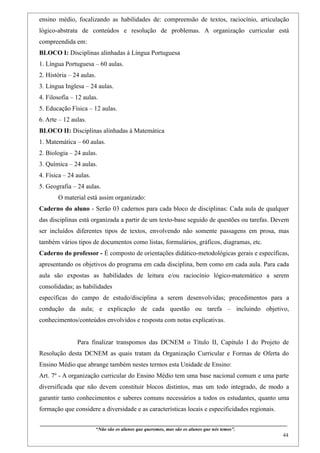 ensino médio, focalizando as habilidades de: compreensão de textos, raciocínio, articulação
lógico-abstrata de conteúdos e resolução de problemas. A organização curricular está
compreendida em:
BLOCO I: Disciplinas alinhadas à Língua Portuguesa
1. Língua Portuguesa – 60 aulas.
2. História – 24 aulas.
3. Língua Inglesa – 24 aulas.
4. Filosofia – 12 aulas.
5. Educação Física – 12 aulas.
6. Arte – 12 aulas.
BLOCO II: Disciplinas alinhadas à Matemática
1. Matemática – 60 aulas.
2. Biologia – 24 aulas.
3. Química – 24 aulas.
4. Física – 24 aulas.
5. Geografia – 24 aulas.
        O material está assim organizado:
Caderno do aluno - Serão 03 cadernos para cada bloco de disciplinas: Cada aula de qualquer
das disciplinas está organizada a partir de um texto-base seguido de questões ou tarefas. Devem
ser incluídos diferentes tipos de textos, envolvendo não somente passagens em prosa, mas
também vários tipos de documentos como listas, formulários, gráficos, diagramas, etc.
Caderno do professor - É composto de orientações didático-metodológicas gerais e específicas,
apresentando os objetivos do programa em cada disciplina, bem como em cada aula. Para cada
aula são expostas as habilidades de leitura e/ou raciocínio lógico-matemático a serem
consolidadas; as habilidades
específicas do campo de estudo/disciplina a serem desenvolvidas; procedimentos para a
condução da aula; e explicação de cada questão ou tarefa – incluindo objetivo,
conhecimentos/conteúdos envolvidos e resposta com notas explicativas.


                    Para finalizar transpomos das DCNEM o Título II, Capítulo I do Projeto de
Resolução desta DCNEM as quais tratam da Organização Curricular e Formas de Oferta do
Ensino Médio que abrange também nestes termos esta Unidade de Ensino:
Art. 7º - A organização curricular do Ensino Médio tem uma base nacional comum e uma parte
diversificada que não devem constituir blocos distintos, mas um todo integrado, de modo a
garantir tanto conhecimentos e saberes comuns necessários a todos os estudantes, quanto uma
formação que considere a diversidade e as características locais e especificidades regionais.

____________________________________________________________________________________________
                               “Não são os alunos que queremos, mas são os alunos que nós temos”.
                                                                                                                                                    44
 