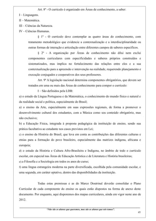 Art. 8º - O currículo é organizado em Áreas de conhecimento, a saber:
I – Linguagens.
II – Matemática.
III – Ciências da Natureza.
IV – Ciências Humanas.
                    § 1º - O currículo deve contemplar as quatro àreas do conhecimento, com
        tratamento metodológico que evidencie a contextualização e a interdisciplinaridade ou
        outras formas de interação e articulação entre diferentes campos de saberes específicos.
                    § 2º - A organização por Áreas de conhecimento não dilui nem exclui
        componentes curriculares com especificidades e saberes próprios construídos e
        sistematizados, mas implica no fortalecimento das relações entre eles e a sua
        contextualização para a apreensão e intervenção na realidade, requerendo planejamento e
        execução conjugados e cooperativos dos seus professores.
                    Art. 9º A legislação nacional determina componentes obrigatórios, que devem ser
        tratados em uma ou mais das Áreas de conhecimento para compor o currículo:
                    I – São definidos pela LDB:
a) o estudo da Língua Portuguesa e da Matemática, o conhecimento do mundo físico e natural e
da realidade social e política, especialmente do Brasil;
a) o ensino da Arte, especialmente em suas expressões regionais, de forma a promover o
desenvolvimento cultural dos estudantes, com a Música como seu conteúdo obrigatório, mas
não exclusivo;
b) a Educação Física, integrada à proposta pedagógica da instituição de ensino, sendo sua
prática facultativa ao estudante nos casos previstos em Lei;
c) o ensino da História do Brasil, que leva em conta as contribuições das diferentes culturas e
etnias para a formação do povo brasileiro, especialmente das matrizes indígena, africana e
europeia;
d) o estudo da História e Cultura Afro-Brasileira e Indígena, no âmbito de todo o currículo
escolar, em especial nas Áreas de Educação Artística e de Literatura e História brasileiras;
e) a Filosofia e a Sociologia em todos os anos do curso;
f) uma língua estrangeira moderna na parte diversificada, escolhida pela comunidade escolar, e
uma segunda, em caráter optativo, dentro das disponibilidades da instituição.


                    Todas estas premissas e as do Marco Doutrinal deverão consolidar o Plano
Curricular de cada componente do ensino os quais estão dispostos na forma de anexo deste
documento. Por enquanto, aqui disporemos dos mapas curriculares, ainda em vigor neste ano de
2012.

____________________________________________________________________________________________
                               “Não são os alunos que queremos, mas são os alunos que nós temos”.
                                                                                                                                                    45
 