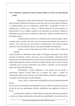 4.1.8. A dimensão curricular do Projeto Professor Diretor de Turma na Escola Marieta
     Santos


                 Apresentamos a seguir o Projeto Diretor de Turma, política que visa assegurar com
maior eficiência a permanência do aluno na escola, bem como seu sucesso escolar. Caracteriza-
se, fundamentalmente, por um conhecimento sistematizado e aprofundado do aluno. Na
mediação que se realiza entre os alunos e os demais professores da turma promove-se o
desenvolvimento de um trabalho cooperativo que oportuniza aos professores conhecer as
problemáticas que fazem parte do cotidiano de cada aluno e implicam imediatamente do seu
desempenho escolar.
                    O Projeto Diretor de Turma visa a construção de uma escola que eduque a razão e
a emoção, onde os estudantes são vistos como seres humanos que aprendem, riem, choram, se
frustram... Uma escola que tem como premissa a desmassificação. Uma escola com plenos
objetivos de Acesso, Permanência, Sucesso e Formação do Cidadão e do Profissional.
                    Casussa, a partir de uma pesquisa que liderou na Unesco sobre os efeitos das
          principais
variáveis presentes no rendimento escolar, chegou a informação surpreendente. Após análise
minuciosa de diferentes variáveis entre elas o nível socioeconômico, infraestrutura física,
material escolar, formação de professores, gestão da escola, constatou que um fator que permitia
melhor aprendizagem das crianças se encontrava no plano emocional, isto é, no tipo de relações
e interações entre as pessoas. Potencializar estas relações e interações é um dos principais
objetivos do Projeto Diretor de Turma.
                    Reconhecendo a grande importância e não estando fora de questão o
conhecimento cognitivo, Casussa afirma que as emoções vêm “antes” e “depois” do
conhecimento cognitivo, pois no primeiro caso, podem facilitar ou dificultar a aprendizagem, e,
no segundo, nos motivam para novas aprendizagens.
                    Assim, o afeto e o conhecimento sociobiográfico do aluno dá entrada na plenitude
feliz do
acesso à escola, concorrendo para uma Permanência nesta e revelando o caminho para o Sucesso
em sala de aula com aprendizagens eficientes, significativas que redundam na eficácia do
ensino.
          Considerando esta referência, o Projeto Diretor de Turma potencializa uma escola que vê
os alunos em constante transformação, valorizando suas especificidades. Uma escola que tem a
____________________________________________________________________________________________
                               “Não são os alunos que queremos, mas são os alunos que nós temos”.
                                                                                                                                                    48
 