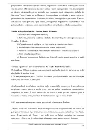 perspectiva de formar cidadãos livres, críticos, responsáveis. Ruben Alves afirma que há escolas
que são gaiolas, e há escolas que são asas. Segundo o autor, a coragem para voar já nasce dentro
do pássaro, não podendo este ser ensinado, mas encorajado. Aqui está patente o trabalho do
Diretor de Turma. Para tal seu perfil deve ser de um professor incentivador, prudente e capaz de
proporcionar este encorajamento, fazendo da sala de aula uma experiência gratificante. É preciso
dar asas aos alunos para que sejam críticos, participativos, responsáveis, valorizando as suas
potencialidades e vivências e assim, transformando-os em verdadeiros cidadãos protagonistas.


Perfil e principais tarefas do Professor Diretor de Turma
        i. Motivação para desempenhar a função;
        ii. Participar, articular e coordenar o trabalho desenvolvido pelos vários professores dos
Conselhos de Classe;
        iii. Conhecimentos da legislação em vigor, avaliação e estatuto dos alunos;
        iv. Estabelecer relacionamento com alunos, pais ou responsáveis;
        v. Promover e fomentar bom relacionamento entre alunos e comunidade educativa;
        vi. Gerir situações de conflitos;
        vii. Promover um ambiente facilitador do desenvolvimento pessoal, cognitivo e social
dos alunos.


Tempo e organização para o cumprimento das tarefas de diretor de turma
Destinação de 04 horas semanais para cumprimento das tarefas de diretor de turma que serão
distribuídas da seguinte forma:
i. 01 hora para organização do Dossiê da Turma (em que algumas tarefas são distribuídas por
outros pares envolvidos na educação).


Na elaboração do dossiê devem participar todos os envolvidos no processo de aprendizagem
(professores, alunos, secretaria, núcleo gestor) para um melhor conhecimento e mais eficiente
diagnóstico da turma. É dessa análise que vai nascer o tema que em Formação para a
Cidadania se tratará com a finalidade de resolver lacunas logo no início do ano.


ii. 01 hora para atendimento aos pais ou responsáveis pela educação do aluno.


A hora e o dia deste atendimento devem ser negociados com os representantes em reunião de
pais que será realizada logo no início do ano. Nesta reunião, é feita a eleição de 1 ou 2 pais,
como Representantes da Turma e que terão como atribuição participar nas reuniões
intercalares e bimestrais, fazendo o elo de informação com o restante dos pais da turma.

____________________________________________________________________________________________
                               “Não são os alunos que queremos, mas são os alunos que nós temos”.
                                                                                                                                                    49
 