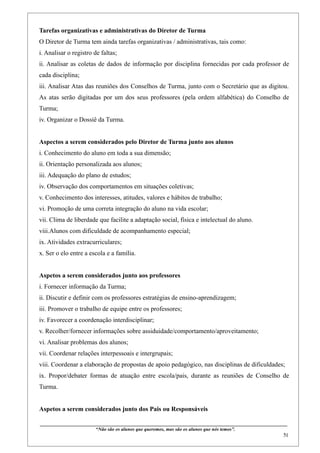 Tarefas organizativas e administrativas do Diretor de Turma
O Diretor de Turma tem ainda tarefas organizativas / administrativas, tais como:
i. Analisar o registro de faltas;
ii. Analisar as coletas de dados de informação por disciplina fornecidas por cada professor de
cada disciplina;
iii. Analisar Atas das reuniões dos Conselhos de Turma, junto com o Secretário que as digitou.
As atas serão digitadas por um dos seus professores (pela ordem alfabética) do Conselho de
Turma;
iv. Organizar o Dossiê da Turma.


Aspectos a serem considerados pelo Diretor de Turma junto aos alunos
i. Conhecimento do aluno em toda a sua dimensão;
ii. Orientação personalizada aos alunos;
iii. Adequação do plano de estudos;
iv. Observação dos comportamentos em situações coletivas;
v. Conhecimento dos interesses, atitudes, valores e hábitos de trabalho;
vi. Promoção de uma correta integração do aluno na vida escolar;
vii. Clima de liberdade que facilite a adaptação social, física e intelectual do aluno.
viii.Alunos com dificuldade de acompanhamento especial;
ix. Atividades extracurriculares;
x. Ser o elo entre a escola e a família.


Aspetos a serem considerados junto aos professores
i. Fornecer informação da Turma;
ii. Discutir e definir com os professores estratégias de ensino-aprendizagem;
iii. Promover o trabalho de equipe entre os professores;
iv. Favorecer a coordenação interdisciplinar;
v. Recolher/fornecer informações sobre assiduidade/comportamento/aproveitamento;
vi. Analisar problemas dos alunos;
vii. Coordenar relações interpessoais e intergrupais;
viii. Coordenar a elaboração de propostas de apoio pedagógico, nas disciplinas de dificuldades;
ix. Propor/debater formas de atuação entre escola/pais, durante as reuniões de Conselho de
Turma.


Aspetos a serem considerados junto dos Pais ou Responsáveis

____________________________________________________________________________________________
                                “Não são os alunos que queremos, mas são os alunos que nós temos”.
                                                                                                                                                     51
 