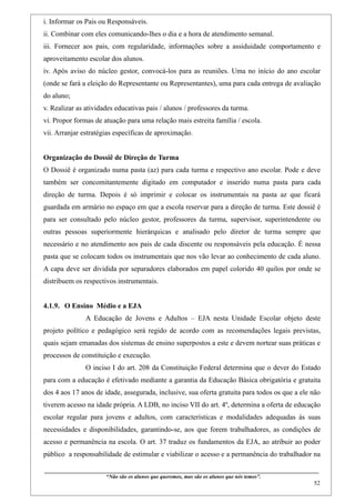 i. Informar os Pais ou Responsáveis.
ii. Combinar com eles comunicando-lhes o dia e a hora de atendimento semanal.
iii. Fornecer aos pais, com regularidade, informações sobre a assiduidade comportamento e
aproveitamento escolar dos alunos.
iv. Após aviso do núcleo gestor, convocá-los para as reuniões. Uma no início do ano escolar
(onde se fará a eleição do Representante ou Representantes), uma para cada entrega de avaliação
do aluno;
v. Realizar as atividades educativas pais / alunos / professores da turma.
vi. Propor formas de atuação para uma relação mais estreita família / escola.
vii. Arranjar estratégias específicas de aproximação.


Organização do Dossiê de Direção de Turma
O Dossiê é organizado numa pasta (az) para cada turma e respectivo ano escolar. Pode e deve
também ser concomitantemente digitado em computador e inserido numa pasta para cada
direção de turma. Depois é só imprimir e colocar os instrumentais na pasta az que ficará
guardada em armário no espaço em que a escola reservar para a direção de turma. Este dossiê é
para ser consultado pelo núcleo gestor, professores da turma, supervisor, superintendente ou
outras pessoas superiormente hierárquicas e analisado pelo diretor de turma sempre que
necessário e no atendimento aos pais de cada discente ou responsáveis pela educação. É nessa
pasta que se colocam todos os instrumentais que nos vão levar ao conhecimento de cada aluno.
A capa deve ser dividida por separadores elaborados em papel colorido 40 quilos por onde se
distribuem os respectivos instrumentais.


4.1.9. O Ensino Médio e a EJA
                    A Educação de Jovens e Adultos – EJA nesta Unidade Escolar objeto deste
projeto político e pedagógico será regido de acordo com as recomendações legais previstas,
quais sejam emanadas dos sistemas de ensino superpostos a este e devem nortear suas práticas e
processos de constituição e execução.
                    O inciso I do art. 208 da Constituição Federal determina que o dever do Estado
para com a educação é efetivado mediante a garantia da Educação Básica obrigatória e gratuita
dos 4 aos 17 anos de idade, assegurada, inclusive, sua oferta gratuita para todos os que a ele não
tiverem acesso na idade própria. A LDB, no inciso VII do art. 4º, determina a oferta de educação
escolar regular para jovens e adultos, com características e modalidades adequadas às suas
necessidades e disponibilidades, garantindo-se, aos que forem trabalhadores, as condições de
acesso e permanência na escola. O art. 37 traduz os fundamentos da EJA, ao atribuir ao poder
público a responsabilidade de estimular e viabilizar o acesso e a permanência do trabalhador na

____________________________________________________________________________________________
                               “Não são os alunos que queremos, mas são os alunos que nós temos”.
                                                                                                                                                    52
 