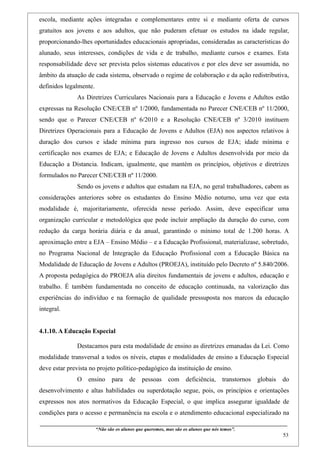 escola, mediante ações integradas e complementares entre si e mediante oferta de cursos
gratuitos aos jovens e aos adultos, que não puderam efetuar os estudos na idade regular,
proporcionando-lhes oportunidades educacionais apropriadas, consideradas as características do
alunado, seus interesses, condições de vida e de trabalho, mediante cursos e exames. Esta
responsabilidade deve ser prevista pelos sistemas educativos e por eles deve ser assumida, no
âmbito da atuação de cada sistema, observado o regime de colaboração e da ação redistributiva,
definidos legalmente.
                    As Diretrizes Curriculares Nacionais para a Educação e Jovens e Adultos estão
expressas na Resolução CNE/CEB nº 1/2000, fundamentada no Parecer CNE/CEB nº 11/2000,
sendo que o Parecer CNE/CEB nº 6/2010 e a Resolução CNE/CEB nº 3/2010 instituem
Diretrizes Operacionais para a Educação de Jovens e Adultos (EJA) nos aspectos relativos à
duração dos cursos e idade mínima para ingresso nos cursos de EJA; idade mínima e
certificação nos exames de EJA; e Educação de Jovens e Adultos desenvolvida por meio da
Educação a Distancia. Indicam, igualmente, que mantém os princípios, objetivos e diretrizes
formulados no Parecer CNE/CEB nº 11/2000.
                    Sendo os jovens e adultos que estudam na EJA, no geral trabalhadores, cabem as
considerações anteriores sobre os estudantes do Ensino Médio noturno, uma vez que esta
modalidade é, majoritariamente, oferecida nesse período. Assim, deve especificar uma
organização curricular e metodológica que pode incluir ampliação da duração do curso, com
redução da carga horária diária e da anual, garantindo o mínimo total de 1.200 horas. A
aproximação entre a EJA – Ensino Médio – e a Educação Profissional, materializase, sobretudo,
no Programa Nacional de Integração da Educação Profissional com a Educação Básica na
Modalidade de Educação de Jovens e Adultos (PROEJA), instituído pelo Decreto nº 5.840/2006.
A proposta pedagógica do PROEJA alia direitos fundamentais de jovens e adultos, educação e
trabalho. É também fundamentada no conceito de educação continuada, na valorização das
experiências do indivíduo e na formação de qualidade pressuposta nos marcos da educação
integral.


4.1.10. A Educação Especial

                    Destacamos para esta modalidade de ensino as diretrizes emanadas da Lei. Como
modalidade transversal a todos os níveis, etapas e modalidades de ensino a Educação Especial
deve estar prevista no projeto político-pedagógico da instituição de ensino.
                    O      ensino        para       de      pessoas         com       deficiência,           transtornos          globais         do
desenvolvimento e altas habilidades ou superdotação segue, pois, os princípios e orientações
expressos nos atos normativos da Educação Especial, o que implica assegurar igualdade de
condições para o acesso e permanência na escola e o atendimento educacional especializado na
____________________________________________________________________________________________
                               “Não são os alunos que queremos, mas são os alunos que nós temos”.
                                                                                                                                                    53
 
