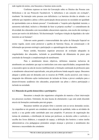 rede regular de ensino, cmo buscamos e fazemos nesta escola.
                    Conforme expresso no texto da Convenção sobre os Direitos das Pessoas com
Deficiência e de seu Protocolo Facultativo4, “a deficiência é um conceito em evolução”,
resultante “da interação entre pessoas com deficiência e as barreiras devidas às atitudes e ao
ambiente que impedem a plena e efetiva participação dessas pessoas na sociedade em igualdade
de oportunidades com as demais pessoas”. Considerando o “respeito pela dignidade inerente, a
autonomia individual, inclusive a liberdade de fazer as próprias escolhas” e o entendimento da
diversidade dos educandos com necessidades educacionais especiais, esta escola não restringe o
acesso por motivo de deficiência. Tal discriminação “configura violação da dignidade e do valor
inerentes ao ser humano”.
                    Cabe-nos assim garantir a transversalidade das ações da Educação Especial no
ensino regular, assim como promover a quebra de barreiras físicas, de comunicação e de
informação que possam restringir a participação e a aprendizagem dos educandos.
                    Nesse sentido, buscamos organizar processos de avaliação adequados às
singularidades dos educandos, incluindo as possibilidades de dilatamento de prazo para
conclusão da formação e complementação do atendimento.
                    Para o atendimento desses objetivos, definimos maneiras inclusivas de
atendimento aos estudantes que aqui se matriculam com estas especificidades, assegurando-lhes
o necessário apoio na sala de recurso multifuncional; a formação continuada de professores para
o atendimento educacional especializado, esta pela professora lotada naquele espaço. Buscamos
adequar o prédio para tal demanda com os recursos do FNDE, escola acessível, com vistas a
integração das diferentes ações institucionais de inclusão de forma a prover condições para o
desenvolvimento acadêmico dos educandos, propiciando sua plena e efetiva participação e
inclusão na sociedade.

4.2. Dimensão da gestão democrática e participativa

                    Buscamos a atuação dos organismos colegiados de maneira a fazer intervenção
nos processos escolares. Entretanto, há uma lacuna de afastamento o que está sendo discutido
através de formações continuadas para tais grupos.
                    Buscamos também um projeto forte e coerente com as novas demandas sociais.
Ao empenhar-se em garantir aos estudantes uma educação de qualidade, todas as atividades da
escola e a sua gestão estão caminhado para esse propósito. O processo de organização das
turmas de estudantes, a distribuição de turmas por professor, as decisões sobre o currículo, a
escolha dos livros didáticos, a ocupação do espaço, a definição dos horários e outras tarefas
administrativas e/ou pedagógicas pretendem sempre alcançar e priorizar o atendimento dos
interesses e necessidades dos estudantes

____________________________________________________________________________________________
                               “Não são os alunos que queremos, mas são os alunos que nós temos”.
                                                                                                                                                    54
 
