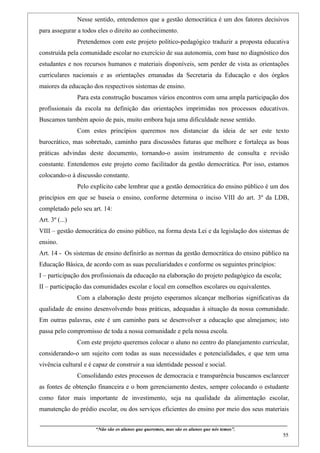 Nesse sentido, entendemos que a gestão democrática é um dos fatores decisivos
para assegurar a todos eles o direito ao conhecimento.
                     Pretendemos com este projeto político-pedagógico traduzir a proposta educativa
construída pela comunidade escolar no exercício de sua autonomia, com base no diagnóstico dos
estudantes e nos recursos humanos e materiais disponíveis, sem perder de vista as orientações
curriculares nacionais e as orientações emanadas da Secretaria da Educação e dos órgãos
maiores da educação dos respectivos sistemas de ensino.
                     Para esta construção buscamos vários encontros com uma ampla participação dos
profissionais da escola na definição das orientações imprimidas nos processos educativos.
Buscamos também apoio de pais, muito embora haja uma dificuldade nesse sentido.
                     Com estes princípios queremos nos distanciar da ideia de ser este texto
burocrático, mas sobretudo, caminho para discussões futuras que melhore e fortaleça as boas
práticas advindas deste documento, tornando-o assim instrumento de consulta e revisão
constante. Entendemos este projeto como facilitador da gestão democrática. Por isso, estamos
colocando-o à discussão constante.
                     Pelo explícito cabe lembrar que a gestão democrática do ensino público é um dos
princípios em que se baseia o ensino, conforme determina o inciso VIII do art. 3º da LDB,
completado pelo seu art. 14:
Art. 3º (...)
VIII – gestão democrática do ensino público, na forma desta Lei e da legislação dos sistemas de
ensino.
Art. 14 - Os sistemas de ensino definirão as normas da gestão democrática do ensino público na
Educação Básica, de acordo com as suas peculiaridades e conforme os seguintes princípios:
I – participação dos profissionais da educação na elaboração do projeto pedagógico da escola;
II – participação das comunidades escolar e local em conselhos escolares ou equivalentes.
                     Com a elaboração deste projeto esperamos alcançar melhorias significativas da
qualidade de ensino desenvolvendo boas práticas, adequadas à situação da nossa comunidade.
Em outras palavras, este é um caminho para se desenvolver a educação que almejamos; isto
passa pelo compromisso de toda a nossa comunidade e pela nossa escola.
                     Com este projeto queremos colocar o aluno no centro do planejamento curricular,
considerando-o um sujeito com todas as suas necessidades e potencialidades, e que tem uma
vivência cultural e é capaz de construir a sua identidade pessoal e social.
                     Consolidando estes processos de democracia e transparência buscamos esclarecer
as fontes de obtenção financeira e o bom gerenciamento destes, sempre colocando o estudante
como fator mais importante de investimento, seja na qualidade da alimentação escolar,
manutenção do prédio escolar, ou dos serviços eficientes do ensino por meio dos seus materiais

____________________________________________________________________________________________
                                “Não são os alunos que queremos, mas são os alunos que nós temos”.
                                                                                                                                                     55
 