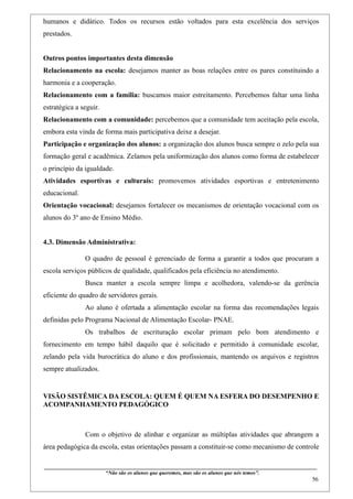 humanos e didático. Todos os recursos estão voltados para esta excelência dos serviços
prestados.


Outros pontos importantes desta dimensão
Relacionamento na escola: desejamos manter as boas relações entre os pares constituindo a
harmonia e a cooperação.
Relacionamento com a família: buscamos maior estreitamento. Percebemos faltar uma linha
estratégica a seguir.
Relacionamento com a comunidade: percebemos que a comunidade tem aceitação pela escola,
embora esta vinda de forma mais participativa deixe a desejar.
Participação e organização dos alunos: a organização dos alunos busca sempre o zelo pela sua
formação geral e acadêmica. Zelamos pela uniformização dos alunos como forma de estabelecer
o princípio da igualdade.
Atividades esportivas e culturais: promovemos atividades esportivas e entretenimento
educacional.
Orientação vocacional: desejamos fortalecer os mecanismos de orientação vocacional com os
alunos do 3º ano de Ensino Médio.


4.3. Dimensão Administrativa:

                    O quadro de pessoal é gerenciado de forma a garantir a todos que procuram a
escola serviços públicos de qualidade, qualificados pela eficiência no atendimento.
                    Busca manter a escola sempre limpa e acolhedora, valendo-se da gerência
eficiente do quadro de servidores gerais.
                    Ao aluno é ofertada a alimentação escolar na forma das recomendações legais
definidas pelo Programa Nacional de Alimentação Escolar- PNAE.
                    Os trabalhos de escrituração escolar primam pelo bom atendimento e
fornecimento em tempo hábil daquilo que é solicitado e permitido à comunidade escolar,
zelando pela vida burocrática do aluno e dos profissionais, mantendo os arquivos e registros
sempre atualizados.


VISÃO SISTÊMICA DA ESCOLA: QUEM É QUEM NA ESFERA DO DESEMPENHO E
ACOMPANHAMENTO PEDAGÓGICO



                    Com o objetivo de alinhar e organizar as múltiplas atividades que abrangem a
área pedagógica da escola, estas orientações passam a constituir-se como mecanismo de controle

____________________________________________________________________________________________
                               “Não são os alunos que queremos, mas são os alunos que nós temos”.
                                                                                                                                                    56
 