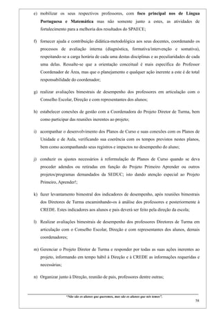e) mobilizar os seus respectivos professores, com foco principal nos de Língua
       Portuguesa e Matemática mas não somente junto a estes, as atividades de
       fortalecimento para a melhoria dos resultados do SPAECE;

   f) fornecer ajuda e contribuição didática-metodológica aos seus docentes, coordenando os
       processos de avaliação interna (diagnóstica, formativa/intervenção e somativa),
       respeitando-se a carga horária de cada uma destas disciplinas e as peculiaridades de cada
       uma delas. Ressalte-se que a orientação conceitual é mais específica do Professor
       Coordenador de Área, mas que o planejamento e qualquer ação inerente a este é de total
       responsabilidade do coordenador;

   g) realizar avaliações bimestrais de desempenho dos professores em articulação com o
       Conselho Escolar, Direção e com representantes dos alunos;

   h) estabelecer conexões de gestão com a Coordenadora do Projeto Diretor de Turma, bem
       como participar das reuniões inerentes ao projeto;

   i) acompanhar o desenvolvimento dos Planos de Curso e suas conexões com os Planos de
       Unidade e de Aula, verificando sua coerência com os tempos previstos nestes planos,
       bem como acompanhando seus registros e impactos no desempenho do aluno;

   j) conduzir os ajustes necessários à reformulação de Planos de Curso quando se deva
       proceder adendos ou retiradas em função do Projeto Primeiro Aprender ou outros
       projetos/programas demandados da SEDUC; isto dando atenção especial ao Projeto
       Primeiro, Aprender!;

   k) fazer levantamento bimestral dos indicadores de desempenho, após reuniões bimestrais
       dos Diretores de Turma encaminhando-os à análise dos professores e posteriormente à
       CREDE. Estes indicadores aos alunos e pais deverá ser feito pela direção da escola;

   l) Realizar avaliações bimestrais de desempenho dos professores Diretores de Turma em
       articulação com o Conselho Escolar, Direção e com representantes dos alunos, demais
       coordenadores;

   m) Gerenciar o Projeto Diretor de Turma e responder por todas as suas ações inerentes ao
       projeto, informando em tempo hábil à Direção e à CREDE as informações requeridas e
       necessárias;

   n) Organizar junto à Direção, reunião de pais, professores dentre outras;


____________________________________________________________________________________________
                              “Não são os alunos que queremos, mas são os alunos que nós temos”.
                                                                                                                                                   58
 