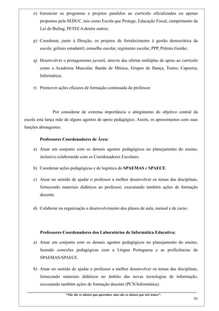 o) Gerenciar os programas e projetos paralelos ao currículo oficializados ou apenas
         propostos pela SEDUC, tais como Escola que Protege, Educação Fiscal, cumprimento da
         Lei do Buling, PETECA dentre outros;

    p) Coordenar, junto à Direção, os projetos de fortalecimento à gestão democrática da
         escola: grêmio estudantil, conselho escolar, regimento escolar, PPP, Prêmio Gestão;

    q) Desenvolver o protagonismo juvenil, através das ofertas múltiplas de apoio ao currículo
         como a Academia Muscular, Banda de Música, Grupos de Dança, Teatro, Capoeira,
         Informática;

    r) Promover ações eficazes de formação continuada do professor.




                     Por considerar de extrema importância o atingimento do objetivo central da
escola esta lança mão de alguns agentes de apoio pedagógico. Assim, os apresentamos com suas
funções abrangentes:

         Professores Coordenadores de Área:

    a) Atuar em conjunto com os demais agentes pedagógicos no planejamento do ensino,
         inclusive colaborando com os Coordenadores Escolares.

    b) Coordenar ações pedagógicas e de logística do SPAEMAS e SPAECE.

    c) Atuar no sentido de ajudar o professor a melhor desenvolver os temas das disciplinas,
         fornecendo materiais didáticos ao professor, executando também ações de formação
         docente.


    d) Colaborar na organização e desenvolvimento dos planos de aula, mensal e de curso.




         Professores Coordenadores dos Laboratórios de Informática Educativa:

    a) Atuar em conjunto com os demais agentes pedagógicos no planejamento do ensino,
         fazendo conexões pedagógicas com a Língua Portuguesa e as proficiências do
         SPAEMAS/SPAECE.

    b) Atuar no sentido de ajudar o professor a melhor desenvolver os temas das disciplinas,
         fornecendo materiais didáticos no âmbito das novas tecnologias de informação,
         executando também ações de formação docente (PCN/Informática).
 ____________________________________________________________________________________________
                                “Não são os alunos que queremos, mas são os alunos que nós temos”.
                                                                                                                                                     59
 