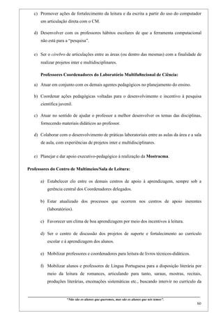 c) Promover ações de fortalecimento da leitura e da escrita a partir do uso do computador
        em articulação direta com o CM.

   d) Desenvolver com os professores hábitos escolares de que a ferramenta computacional
        não está para a “pesquisa”.


   e) Ser o cérebro de articulações entre as áreas (ou dentro das mesmas) com a finalidade de
        realizar projetos inter e multidisciplinares.

        Professores Coordenadores do Laboratório Multifu8ncional de Ciência:

   a) Atuar em conjunto com os demais agentes pedagógicos no planejamento do ensino.

   b) Coordenar ações pedagógicas voltadas para o desenvolvimento e incentivo à pesquisa
        científica juvenil.

   c) Atuar no sentido de ajudar o professor a melhor desenvolver os temas das disciplinas,
        fornecendo materiais didáticos ao professor.

   d) Colaborar com o desenvolvimento de práticas laboratoriais entre as aulas da área e a sala
        de aula, com experiências de projetos inter e multidisciplinares.


   e) Planejar e dar apoio executivo-pedagógico à realização da Mostracma.

Professores do Centro de Multimeios/Sala de Leitura:

        a) Estabelecer elo entre os demais centros de apoio à aprendizagem, sempre sob a
              gerência central dos Coordenadores delegados.

        b) Estar atualizado dos processos que ocorrem nos centros de apoio inerentes
              (laboratórios).

        c) Favorecer um clima de boa aprendizagem por meio dos incentivos à leitura.

        d) Ser o centro de discussão dos projetos de suporte e fortalecimento ao currículo
              escolar e à aprendizagem dos alunos.

        e) Mobilizar professores e coordenadores para leitura de livros técnicos-didáticos.

        f) Mobilizar alunos e professores de Língua Portuguesa para a disposição literária por
              meio da leitura de romances, articulando para tanto, saraus, mostras, recitais,
              produções literárias, encenações sistemáticas etc., buscando intervir no currículo da


____________________________________________________________________________________________
                               “Não são os alunos que queremos, mas são os alunos que nós temos”.
                                                                                                                                                    60
 