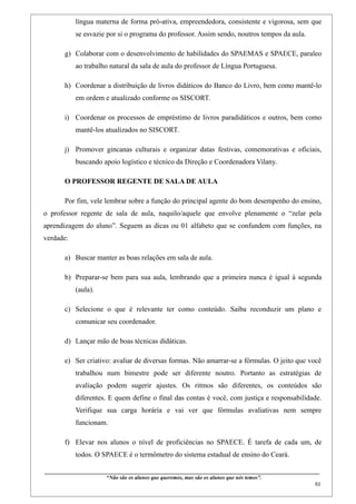 língua materna de forma pró-ativa, empreendedora, consistente e vigorosa, sem que
              se esvazie por si o programa do professor. Assim sendo, noutros tempos da aula.

        g) Colaborar com o desenvolvimento de habilidades do SPAEMAS e SPAECE, paraleo
              ao trabalho natural da sala de aula do professor de Língua Portuguesa.

        h) Coordenar a distribuição de livros didáticos do Banco do Livro, bem como mantê-lo
              em ordem e atualizado conforme os SISCORT.

        i) Coordenar os processos de empréstimo de livros paradidáticos e outros, bem como
              mantê-los atualizados no SISCORT.

        j) Promover gincanas culturais e organizar datas festivas, comemorativas e oficiais,
              buscando apoio logístico e técnico da Direção e Coordenadora Vilany.

        O PROFESSOR REGENTE DE SALA DE AULA

        Por fim, vele lembrar sobre a função do principal agente do bom desempenho do ensino,
o professor regente de sala de aula, naquilo/aquele que envolve plenamente o “zelar pela
aprendizagem do aluno”. Seguem as dicas ou 01 alfabeto que se confundem com funções, na
verdade:

        a) Buscar manter as boas relações em sala de aula.

        b) Preparar-se bem para sua aula, lembrando que a primeira nunca é igual à segunda
              (aula).

        c) Selecione o que é relevante ter como conteúdo. Saiba reconduzir um plano e
              comunicar seu coordenador.

        d) Lançar mão de boas técnicas didáticas.

        e) Ser criativo: avaliar de diversas formas. Não amarrar-se a fórmulas. O jeito que você
              trabalhou num bimestre pode ser diferente noutro. Portanto as estratégias de
              avaliação podem sugerir ajustes. Os ritmos são diferentes, os conteúdos são
              diferentes. E quem define o final das contas é você, com justiça e responsabilidade.
              Verifique sua carga horária e vai ver que fórmulas avaliativas nem sempre
              funcionam.

        f) Elevar nos alunos o nível de proficiências no SPAECE. É tarefa de cada um, de
              todos. O SPAECE é o termômetro do sistema estadual de ensino do Ceará.

____________________________________________________________________________________________
                               “Não são os alunos que queremos, mas são os alunos que nós temos”.
                                                                                                                                                    61
 