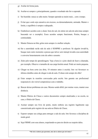 g) Avaliar de forma justa.

       h) Avaliar-se sempre e, principalmente, quando o resultado não for o esperado.

       i) Ser humilde: nunca se sabe muito. Sempre aprende-se muito mais... com o tempo.

       j) Evitar que a aula seja cansativa em excesso, ou demasiadamente, animada. Manter o
             limite, o equilíbrio é sempre o adequado.

       k) Estabelecer acordos com o aluno: hora de sair, de entrar em sala de aula (mas sempre
             buscando ser o exemplo). Esses acordos sempre funcionam. Porém, busque a
             continuidade.

       l) Manter firmeza na fala; gritos nem sempre é a melhor solução.

       m) Ser a autoridade na/da sala de aula é SEMPRE o professor. Se alguém invadí-la,
             busque num outro momento a pessoa que talvez sem intençã invadiu essa autoridade
             e converse honestamente com ela sobre o assunto.

       n) Zelar pelo tempo de aprendizagem. Veja a hora (e o jeito ideal) de fazer a chamada,
             por exemplo. Observe o tamanho de sua carga horária anual. Pode ser muito pequena.

       o) Chegar na hora certa (ou diria, 10 minutos antes à escola). Isto vai favorecer os
             últimos detalhes antes de chegar à sala de aula. O aluno está sempre de olho!

       p) Estar sempre às reuniões convocadas pela escola. Isto garante um profissional
             responsável e de visível compromisso com o trabalho.

       q) Buscar deixar problemas em casa. Mesmo sendo difícl, por muitas vezes, manter essa
             distância.

       r) Manter Diários de Classe e outros documentos sempre atualizados e na escola, no
             caso, o Diário de Classe.

       s) Assinar sempre seu livro de ponto, muito embora seu registro legalmente seja
             caracterizado pelo registro de sua aula no Diário de Classe.

       t) Esperar sempre seu colega para entregar a sala de aula. Isto favorece a disciplina de
             modo geral.

       u) Seja FIRME com seus alunos, respeitando-os para ter direito ao respeito deles.


____________________________________________________________________________________________
                              “Não são os alunos que queremos, mas são os alunos que nós temos”.
                                                                                                                                                   62
 