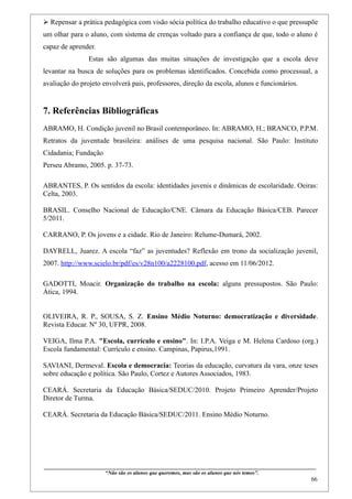  Repensar a prática pedagógica com visão sócia política do trabalho educativo o que pressupõe
um olhar para o aluno, com sistema de crenças voltado para a confiança de que, todo o aluno é
capaz de aprender.
                      Estas são algumas das muitas situações de investigação que a escola deve
levantar na busca de soluções para os problemas identificados. Concebida como processual, a
avaliação do projeto envolverá pais, professores, direção da escola, alunos e funcionários.


7. Referências Bibliográficas
ABRAMO, H. Condição juvenil no Brasil contemporâneo. In: ABRAMO, H.; BRANCO, P.P.M.
Retratos da juventude brasileira: análises de uma pesquisa nacional. São Paulo: Instituto
Cidadania; Fundação
Perseu Abramo, 2005. p. 37-73.

ABRANTES, P. Os sentidos da escola: identidades juvenis e dinâmicas de escolaridade. Oeiras:
Celta, 2003.

BRASIL. Conselho Nacional de Educação/CNE. Câmara da Educação Básica/CEB. Parecer
5/2011.

CARRANO, P. Os jovens e a cidade. Rio de Janeiro: Relume-Dumará, 2002.

DAYRELL, Juarez. A escola “faz” as juventudes? Reflexão em trono da socialização juvenil,
2007. http://www.scielo.br/pdf/es/v28n100/a2228100.pdf, acesso em 11/06/2012.

GADOTTI, Moacir. Organização do trabalho na escola: alguns pressupostos. São Paulo:
Ática, 1994.


OLIVEIRA, R. P., SOUSA, S. Z. Ensino Médio Noturno: democratização e diversidade.
Revista Educar. Nº 30, UFPR, 2008.

VEIGA, Ilma P.A. "Escola, currículo e ensino". In: I.P.A. Veiga e M. Helena Cardoso (org.)
Escola fundamental: Currículo e ensino. Campinas, Papirus,1991.

SAVIANI, Dermeval. Escola e democracia: Teorias da educação, curvatura da vara, onze teses
sobre educação e política. São Paulo, Cortez e Autores Associados, 1983.

CEARÁ. Secretaria da Educação Básica/SEDUC/2010. Projeto Primeiro Aprender/Projeto
Diretor de Turma.

CEARÁ. Secretaria da Educação Básica/SEDUC/2011. Ensino Médio Noturno.




____________________________________________________________________________________________
                               “Não são os alunos que queremos, mas são os alunos que nós temos”.
                                                                                                                                                    66
 