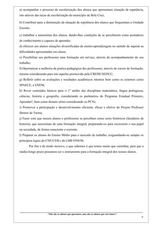 a) acompanhar o processo de escolarização dos alunos que apresentam situação de repetência,
isto através das taxas de escolarização do município de Bela Cruz;

b) Contribuir para a diminuição da situação de repetência dos alunos que frequentam a Unidade
Escolar;

c) trabalhar a autoestima dos alunos, dando-lhes condições de se perceberem como portadores
de conhecimento e capazes de aprender;
d) oferecer aos alunos situações diversificadas de ensino-aprendizagem no sentido de superar as
dificuldades apresentadas em classe;
e) Possibilitar aos professores uma formação em serviço, através do acompanhamento do seu
trabalho;
f) Oportunizar a melhoria da pratica pedagógica dos professores, através de cursos de formação,
mesmo considerando para isto aqueles promovido pela CREDE/SEDUC;
g) Refletir sobre as avaliações e resultados acadêmicos internos bem como os externos como
SPAECE, e ENEM;
h) Rever conteúdos básicos para o 1º médio das disciplinas matemática, língua portuguesa,
ciências, historia e geografia, considerando os parâmetros do Programa Estadual Primeiro,
Aprender!, bem como demais séries considerando os PCNs.
i) Promover a participação e desenvolvimento eficiente, eficaz e efetivo do Projeto Professor
Diretor de Turma;
j) Fazer com que nossos alunos e professores se percebam como seres históricos (fazedores de
historia), que necessitam de uma formação integral, preparando-os para exercerem o seu papel
na sociedade, de forma consciente e coerente.
l) Preparar os alunos do Ensino Médio para o mercado de trabalho, resguardando-se sempre os
princípios legais do CNE/CEB e da LDB 9394/96.
        Por fim e de modo incisivo, o que sabemos é que temos muito que caminhar, para que a
médio-longo prazo possamos ser o instrumento para a formação integral dos nossos alunos.




____________________________________________________________________________________________
                               “Não são os alunos que queremos, mas são os alunos que nós temos”.
                                                                                                                                                     9
 