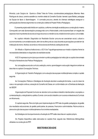 10
Miranda, Luzia Cergina de Queiroz e Eliete Teles de Farias, coordenadoras pedagógicas; Albenise Alves
Rodrigues de Jesus, carreira assistência, membro eleita do Conselho Escolar; Ivanete Lopes Batista, pedagoga
da Equipe de Apoio à Aprendizagem. A comissão procurou, através de diversas estratégias assegurar a
participaçãodosdiversossegmentosnaconstruçãocoletivadoProjeto PolíticoPedagógico.
O presenteprojetoestádivididoem capítulos,conformeorientaçãorecebidaparaaconstruçãodo mesmo.
Começando com esta Apresentação e prosseguindo com a Historicidade, onde buscamos fazer um resgate dos
aspectosmaisimportantesdaescolaaolongodosanosea relevânciadaunidadedeensinoparaa comunidade.
No capítulo intitulado Diagnóstico da Realidade Escolar procurou-se caracterizar social, cultural e
economicamenteacomunidadeescolar,além derecolherjuntoaocorpodocenteaspercepçõesqueestetem da
instituiçãodeensino.Analisou-seaindaos índicesdaescolafrenteàs avaliaçõesderede.
Em Missão e ObjetivosInstitucionais, a EC10 de Taguatingaexpressasua missão e objetivos frente às
necessidadesdetectadasnodiagnósticodarealidadeescolar.
A EC10 expressaos princípiosqueorientam apráticapedagógicadainstituiçãonocapítulodenominado
PrincípiosNorteadoresdasPráticas Pedagógicas.
As concepçõesacercadecurrículo,avaliação,ensino,aprendizagem eeducaçãointegralencontram-se
descritasnocapítulo ConcepçõesTeóricas.
A OrganizaçãodoTrabalhoPedagógico comaatuaçãodasequipesmultidisciplinarescompõeocapítulo
seguinte.
As Concepções,Práticas e Estratégias de Avaliação abordam aavaliaçãoformativa, o uso do dever de
casa,a recuperaçãocontínua,aatuaçãodoConselhodeClasse,em conformidadecom aDiretrizesdeAvaliação
da SEEDF.
OrganizaçãodaPropostaCurricular vai abordarcomoaconteceotrabalhointerdisciplinar,osprojetos,a
contextualização,arelaçãoteórico-prática.Eainda:comosedáotrabalhocom oseixosnorteadoresdoCurrículo
em Movimento.
O capítuloseguinte,Planode Ação para Implementaçãodo PPP trata da gestão pedagógica,dagestão
dos resultados educacionais, da gestão participativa, de pessoas, financeira e administrativa. Reúne ainda os
planosde açãodasequipes multidisciplinaresefuncionáriosreadaptados.
As Estratégias de AcompanhamentoeAvaliaçãodoPPP estão descritasem capítulopróprio.
Os Projetos Específicos estão elencados no capítulo final, seguido das Referências Bibliográficas
utilizadas naconstruçãodoPPP.
HISTORICIDADE
 