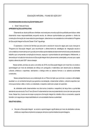 EDUCAÇÃO INTEGRAL / PLANO DE AÇÃO 2017
COORDENADORADAEDUCAÇÃOINTEGRAL/2017
 ElieteTellesdeFarias
APRESENTAÇÃO/JUSTIFICATIVA:
Observandoas atuais políticase diretrizes nacionaisparaumaeducaçãodequalidadeparatodose ainda
observando nossa responsabilidade, enquanto escola, de oferecer oportunidades que garantam o direito da
construçãoeformaçãodenovasredesde aprendizagem,detectamosanecessidadedacontinuidadedoPrograma
de EducaçãoIntegralnaEscolaClasse10deTaguatinga.
É expressivo o número de famílias que procuram a escola em busca de vagas para suas crianças no
“Programa da Educação Integral”, pois reconhecem o oferecimento de estratégias de integração escola e
comunidadeaomesmotempoem quesãopromovidasoportunidadesdedesenvolvimentodoeducandoatravésdo
trabalho que compreende a ampliação de tempos, espaços e oportunidades de aprendizagens. Infelizmente, a
demandaporinclusãodemaisalunosna EducaçãoIntegralnãoé plenamentecontemplada,umavez que o apoio
logísticooferecidopeloGDF deixaadesejar.
Nesse sentido, priorizou-se para o ano letivo de 2018 uma Educação Integral com maior foco no ensino e
aprendizagem por meio de atividades de reforço em português e matemática, sem desvincular as atividades
culturais, artísticas e esportivas; valorizando o diálogo entre os saberes formais e os saberes socialmente
construídos.
Nessa perspectiva buscou-se a elaboração de um Plano de Ação que promove o acesso a alimentação
saudável e a um ambiente tranquilo que garanta a socialização, o desenvolver artístico, cultural e esportivo num
climaqueenvolva o afeto, o lúdico,acriatividade,o respeitoe estimuleo prazer em aprender.
As atividades serão desenvolvidas nos dois turnos (matutino e vespertino) de terça-feira a quinta-feira
atendendoaosalunosdo2ºao 5º ano(EnsinoFundamentaldenoveanos)estendendooturnodenove paraquinze
horas. Nesse foco, busca-se encorajar e propiciar a formação integral do cidadão crítico e consciente, capazde
transitar com segurançaeresponsabilidadeem umasociedadediversaesustentável.
OBJETIVO GERAL :
 Vincular a Educação Integral ao ensino e aprendizagem significativos por meio de atividades culturais,
artísticas e esportivas ampliandoosespaços,temposeoportunidadesdeaprendizagens.
 
