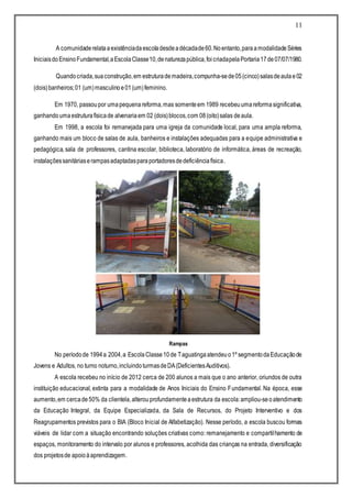 11
A comunidaderelataaexistênciadaescoladesdeadécadade60.Noentanto,paraamodalidadeSéries
IniciaisdoEnsinoFundamental,aEscolaClasse10,denaturezapública,foicriadapelaPortaria17de07/07/1980.
Quandocriada,suaconstrução,em estruturademadeira,compunha-sede05(cinco)salasdeaulae02
(dois)banheiros;01 (um)masculinoe01(um)feminino.
Em 1970, passoupor umapequenareforma,mas somenteem 1989 recebeuumareformasignificativa,
ganhandoumaestruturafísicade alvenariaem 02 (dois)blocos,com 08(oito)salas deaula.
Em 1998, a escola foi remanejada para uma igreja da comunidade local, para uma ampla reforma,
ganhando mais um bloco de salas de aula, banheiros e instalações adequadas para a equipe administrativa e
pedagógica, sala de professores, cantina escolar, biblioteca, laboratório de informática, áreas de recreação,
instalaçõessanitáriaserampasadaptadasparaportadoresdedeficiênciafísica.
Rampas
No períodode 1994a 2004,a EscolaClasse10de Taguatingaatendeuo1º segmentodaEducaçãode
Jovens e Adultos, no turno noturno,incluindoturmasdeDA(DeficientesAuditivos).
A escola recebeu no início de 2012 cerca de 200 alunos a mais que o ano anterior, oriundos de outra
instituição educacional, extinta para a modalidade de Anos Iniciais do Ensino Fundamental. Na época, esse
aumento,em cercade50% da clientela,alterou profundamenteaestrutura da escola:ampliou-seoatendimento
da Educação Integral, da Equipe Especializada, da Sala de Recursos, do Projeto Interventivo e dos
Reagrupamentos previstos para o BIA (Bloco Inicial de Alfabetização). Nesse período, a escola buscou formas
viáveis de lidar com a situação encontrando soluções criativas como: remanejamento e compartilhamento de
espaços, monitoramento do intervalo por alunos e professores, acolhida das crianças na entrada, diversificação
dos projetosde apoioàaprendizagem.
 