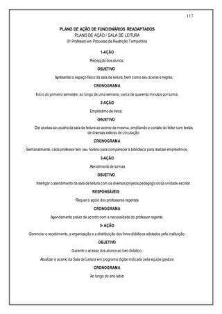 117
PLANO DE AÇÃO DE FUNCIONÁRIOS READAPTADOS
PLANO DE AÇÃO / SALA DE LEITURA
01 Professor em Processo de Restrição Temporária
1-AÇÃO
Recepçãodosalunos;
OBJETIVO
Apresentar o espaço físico da sala de leitura, bem como seu acervo e regras;
CRONOGRAMA
Início do primeiro semestre, ao longo de uma semana, cerca de quarenta minutos por turma.
2-AÇÃO
Empréstimodelivros;
OBJETIVO
Dar acessoaousuárioda sala de leitura ao acervo da mesma, ampliando o contato do leitor com textos
de diversas esferas de circulação.
CRONOGRAMA
Semanalmente, cada professor tem seu horário para comparecer à biblioteca para realizar empréstimos.
3-AÇÃO
Atendimentode turmas
OBJETIVO
Interligar o atendimento da sala de leitura com os diversos projetos pedagógicos da unidade escolar.
RESPONSÁVEIS
Requer o apoio dos professores regentes
CRONOGRAMA
Agendamento prévio de acordo com a necessidade do professor regente.
5- AÇÃO
Gerenciar o recebimento, a organização e a distribuição dos livros didáticos adotados pela instituição.
OBJETIVO
Garantir o acesso dos alunos ao livro didático.
Atualizar o acervo da Sala de Leitura em programa digital indicado pela equipe gestora
CRONOGRAMA
Ao longo do ano letivo
 