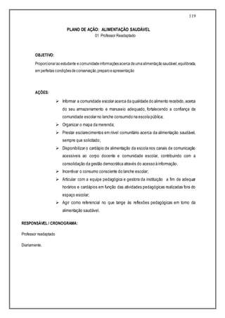 119
PLANO DE AÇÃO: ALIMENTAÇÃO SAUDÁVEL
01 Professor Readaptado
OBJETIVO:
Proporcionaraoestudante e comunidadeinformaçõesacerca deumaalimentaçãosaudável,equilibrada,
em perfeitas condiçõesdeconservação,preparoeapresentação
AÇÕES:
 Informar a comunidade escolar acerca da qualidade do alimento recebido,acerca
do seu armazenamento e manuseio adequado, fortalecendo a confiança da
comunidade escolar no lanche consumido na escola pública;
 Organizar o mapa da merenda;
 Prestar esclarecimentos em nível comunitário acerca da alimentação saudável,
sempre que solicitado;
 Disponibilizar o cardápio de alimentação da escola nos canais de comunicação
acessíveis ao corpo docente e comunidade escolar, contribuindo com a
consolidação da gestão democrática através do acesso à informação.
 Incentivar o consumo consciente do lanche escolar;
 Articular com a equipe pedagógica e gestora da instituição a fim de adequar
horários e cardápios em função das atividades pedagógicas realizadas fora do
espaço escolar;
 Agir como referencial no que tange às reflexões pedagógicas em torno da
alimentação saudável.
RESPONSÁVEL / CRONOGRAMA:
Professor readaptado
Diariamente.
 