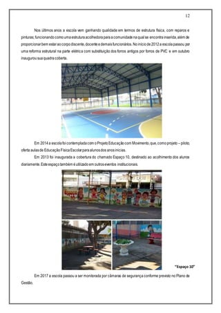 12
Nos últimos anos a escola vem ganhando qualidade em termos de estrutura física, com reparos e
pinturas; funcionandocomoumaestruturaacolhedoraparaacomunidadenaqualse encontrainserida,além de
proporcionarbem estaraocorpodiscente,docenteedemaisfuncionários. Noiníciode2012a escolapassou por
uma reforma estrutural na parte elétrica com substituição dos forros antigos por forros de PVC e em outubro
inaugurousuaquadracoberta.
Em 2014a escolafoicontempladacom oProjetoEducaçãocom Movimento,que,comoprojeto –piloto,
oferta aulasde EducaçãoFísicaEscolarparaalunosdos anosinicias.
Em 2013 foi inaugurada a cobertura do chamado Espaço 10, destinado ao acolhimento dos alunos
diariamente.Esteespaçotambém éutilizadoem outroseventos institucionais.
Em 2017 a escola passou a ser monitorada por câmaras de segurançaconforme previsto no Plano de
Gestão.
“Espaço 10”
 