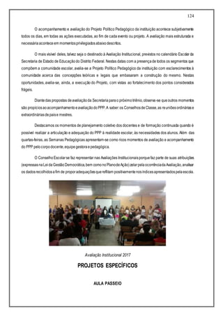 124
O acompanhamento e avaliação do Projeto Político Pedagógico da instituição acontece subjetivamente
todos os dias, em todas as ações executadas, ao fim de cada evento ou projeto. A avaliação mais estruturada e
necessáriaaconteceem momentosprivilegiadosabaixodescritos.
O mais visível deles, talvez seja o destinado à Avaliação Institucional, previstos no calendário Escolar da
Secretaria de Estado de Educaçãodo Distrito Federal. Nestas datas com a presençade todos os segmentos que
compõem a comunidade escolar, avalia-se a Projeto Político Pedagógico da instituição com esclarecimentos à
comunidade acerca das concepções teóricas e legais que embasaram a construção do mesmo. Nestas
oportunidades, avalia-se, ainda, a execução do Projeto, com vistas ao fortalecimento dos pontos considerados
frágeis.
Diantedas propostas deavaliaçãoda Secretariaparao próximotriênio,observa-se queoutros momentos
são propíciosaoacompanhamentoeavaliaçãodoPPP.A saber:os ConselhosdeClasse,as reuniõesordináriase
extraordináriasdepaise mestres.
Destacamos os momentos de planejamento coletivo dos docentes e de formação continuada quando é
possível realizar a articulação e adequação do PPP à realidade escolar, às necessidades dos alunos. Além das
quartas-feiras, as Semanas Pedagógicas apresentam-se como ricos momentos de avaliação e acompanhamento
do PPP pelocorpodocente,equipegestoraepedagógica.
O ConselhoEscolarse faz representar nas Avaliações Institucionaisporquefaz parte de suas atribuições
(expressasnaLeidaGestãoDemocrática,bem comonoPlanodeAção)zelarpelaocorrênciadaAvaliação,analisar
os dadosrecolhidosafim de proporadequaçõesquereflitam positivamentenosíndicesapresentadospelaescola.
Avaliação Institucional 2017
PROJETOS ESPECÍFICOS
AULA PASSEIO
 