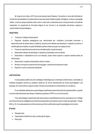125
Ao longo do ano letivo a EC10 promove diversas Aulas-Passeios. Os eventos e locais são definidos em
funçãodasnecessidadescurricularesdasturmasedasoportunidadessurgidas.Zoológicos,museuse exposições,
teatros, cinemas, parques públicos, sítios rurais e outros são considerados para o enriquecimento curricular dos
estudantes, na perspectiva da formação integral do ser humano e da ampliação dos tempos, espaços e
oportunidadesdeaprendizagens.
OBJETIVOS:
 Favorecero diálogointerdisciplinar;
 Organizar situações pedagógicas que relacionadas aos conteúdos curriculares promovam o
desenvolvimento de valores éticos e estéticos, proporcionem atitudes que favoreçam o respeito ao próximo, a
solidificaçãodeamizades,anoçãoidentidadeepertencimentoaogrupoeao espaçosocial;
 Favorecerexperiênciasdeautonomiaedeelaboraçãoconjuntaderegras;
 Desenvolver atitudes devalorização e respeitoà propriedadecomumealheia;
 Desenvolver a habilidade de ouvir com atenção, acatar ordem superior e explorar variadas fontes de
informações;
 Desenvolver o respeitoà diversidadeculturale natural;
 Ampliare enriqueceroutrasformasdelinguagem,outrasformasdepensare atuar;
 Expandiro acervoculturaldosestudantes.
JUSTIFICATIVA:
A aula-passeio justifica-secomo estratégia metodológicaque contempla os letramentos, a ludicidade, as
múltiplas linguagens; permite ao professor utilizar-se de formas diversificadas de ensino-aprendizagem e de
avaliação.Ao mesmotempo,exploraoprazer intrínsecoàampliaçãodoconhecimentoeà convivência.
É umaatividadevoltadaparaaaprendizagemsignificativa,desenvolvimentodosaspectosafetivo,cognitivo
e socialeestá estruturado paraatingiros objetivos propostosno PPP e no currículoescolar.
“Uma aprendizagem significativa está relacionadaà possibilidadedos alunos aprenderem por múltiplos
caminhoseformasdeintelig6encia,permitindoaosestudantesusardiversosmeiosemodosdeexpressão.”(Smole,
2002,p.10). As aulaspasseiosocorrerãosemprequeforem justificadososganhospedagógicosdamesma.
ETAPAS:
 Planejamento;
 Organizaçãoetrabalhoem sala,construçãoderegras;
 Execução
 