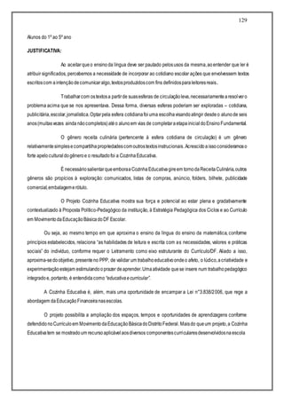 129
Alunos do 1º ao 5º ano
JUSTIFICATIVA:
Ao aceitarqueo ensinoda língua deve ser pautado pelosusos da mesma,aoentender que ler é
atribuir significados, percebemos a necessidade de incorporar ao cotidiano escolar ações que envolvessem textos
escritoscom aintençãodecomunicaralgo,textosproduzidoscom fins definidosparaleitoresreais.
Trabalharcom ostextosa partirde suasesferas de circulaçãoleva,necessariamentearesolvero
problema acima que se nos apresentava. Dessa forma, diversas esferas poderiam ser exploradas – cotidiana,
publicitária,escolar,jornalística.Optarpela esfera cotidianafoiuma escolhavisandoatingir desdeo alunode seis
anos(muitasvezes ainda nãocompletos)atéo alunoem vias de completaraetapainicialdoEnsinoFundamental.
O gênero receita culinária (pertencente à esfera cotidiana de circulação) é um gênero
relativamentesimplesecompartilhapropriedadescomoutrostextosinstrucionais.Acrescidoaissoconsideramoso
forte apeloculturaldogêneroe o resultadofoi a CozinhaEducativa.
É necessáriosalientarqueemboraaCozinhaEducativagireem tornodaReceitaCulinária,outros
gêneros são propícios à exploração: comunicados, listas de compras, anúncio, folders, bilhete, publicidade
comercial,embalagemerótulo.
O Projeto Cozinha Educativa mostra sua força e potencial ao estar plena e gradativamente
contextualizado à Proposta Político-Pedagógico da instituição, à Estratégia Pedagógica dos Ciclos e ao Currículo
em MovimentodaEducaçãoBásicadoDF Escolar.
Ou seja, ao mesmo tempo em que aproxima o ensino da língua do ensino da matemática, conforme
princípios estabelecidos, relaciona “as habilidades de leitura e escrita com as necessidades, valores e práticas
sociais” do indivíduo, conforme requer o Letramento como eixo estruturante do Currículo/DF. Aliado a isso,
aproxima-sedoobjetivo, presenteno PPP, de validar um trabalhoeducativoondeo afeto, o lúdico,acriatividade e
experimentaçãoestejam estimulandooprazer deaprender.Umaatividade quese insere num trabalhopedagógico
integradoe, portanto, é entendidacomo “educativaecurricular”.
A Cozinha Educativa é, além, mais uma oportunidade de encampar a Lei n°3.838/2006, que rege a
abordagem daEducaçãoFinanceiranasescolas.
O projeto possibilita a ampliação dos espaços, tempos e oportunidades de aprendizagens conforme
defendidonoCurrículoem MovimentodaEducaçãoBásicadoDistritoFederal. Maisdo queum projeto,a Cozinha
Educativatem se mostradoum recursoaplicávelaosdiversos componentescurricularesdesenvolvidosnaescola
 