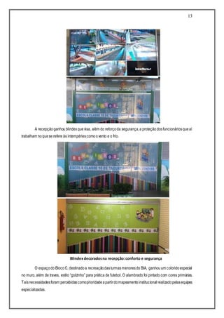 13
A recepçãoganhoublindexquevisa, além do reforçoda segurança,a proteçãodosfuncionáriosqueaí
trabalham noquese refere às intempériescomoovento e o frio.
O espaçodo BlocoC, destinadoa recreaçãodasturmasmenoresdo BIA, ganhouum coloridoespecial
no muro, além de traves, estilo “golzinho” para prática de futebol. O alambrado foi pintado com cores primárias.
Taisnecessidadesforam percebidascomoprioridadeapartirdomapeamentoinstitucional realizadopelasequipes
especializadas.
Blindexdecoradosna recepção:conforto e segurança
 