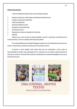 131
OPERACIONALIZAÇÃO:
A operacionalizaçãodoprojetosedará a partir dasetapas seguintes:
 Seleçãodareceitaaser confeccionada:escolhidapeloprofessorealunos;
 Listagem epesquisadosingredientes;
 Coletados ingredientes;
 Exploraçãodidáticadareceita;
 Montagem daCozinhaEducativa;
 Confecçãodareceita;
 Degustaçãodareceitaesocializaçãocom asfamílias;
 Avaliação.
Observa-se que cada momento da operacionalização é propício à exploração e aprofundamento de
conteúdosdiversos,conformeosobjetivos delimitadospeloprofessor.
É de responsabilidadedaCoordenaçãoPedagógicaopreparodeum localadequadoparafuncionarcomo
cozinha,contendotodosos utensíliosnecessáriosaofuncionamentodacozinha.
Os gêneros a serem utilizados serão doados pelos pais e/ou responsáveis e outros, sendo da
responsabilidade do professor essa organização.A turma, juntamente com seu professor regente participará da
execução da receita em dia previamente escolhido, acompanhados da coordenação pedagógica e/ou de outros
profissionaisdaescola.
 