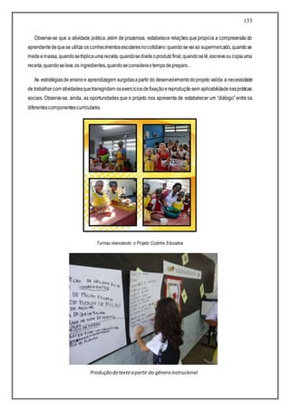 133
Observa-se que a atividade prática, além de prazerosa, estabelece relações que propicia a compreensãodo
aprendentedequese utiliza os conhecimentosescolaresnocotidiano:quandosevaiao supermercado,quandose
medeamassa,quandosetriplicauma receita,quandosedivideoprodutofinal,quandoselê,escreveoucopiauma
receita,quandoselava os ingredientes,quandoseconsideraotempodepreparo…
As estratégiasde ensinoe aprendizagem surgidasapartir do desenvolvimentodoprojeto valida a necessidade
de trabalharcom atividadesquetransgridam osexercíciosdefixaçãoereproduçãosem aplicabilidadenaspráticas
sociais. Observa-se, ainda, as oportunidades que o projeto nos apresenta de estabelecer um “diálogo” entre os
diferentescomponentescurriculares.
Turmas vivenciando o Projeto Cozinha Educativa
Produção detexto a partir do gênero instrucional
 