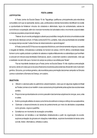 137
FESTA JUNINA
JUSTIFICATIVA:
A Festa Junina da Escola Classe 10 de Taguatinga justifica-se principalmente pela relevância
comunitária com que se apresenta: alunos, pais, professores e demais funcionários identificam no evento
a oportunidade de fortalecer vínculos de cidadania e afetividade, laços de solidariedade, valores de
convivência e cooperação;além de vivenciar momentos de ludicidade onde o movimento corporal aliado
a músicas populares proporcionam alegria.
Trata-se de um evento pedagógicoculturalque possibilitao mergulho de todacomunidadeescolar
num tema de interesse comum. A Festa Junina da EC10 é, portanto, mais uma oportunidade de consolidar
no espaço-tempo escolar “outras formas de relacionamento e aprendizagens”.
A Festa Junina da EC10 foca-se nos aspectos folclóricos,semdirecionamento religioso,buscando
o resgate de hábitos, brincadeiras e culinárias do homem do campo. A EC10 afirma a identidade desse
homem como sujeito produtor e portador de saberes e rejeita enfaticamente os estereótipos que humilham
e colocam em ridículo essa identidade.Estimula-se, assim, o estar bem vestido e caracterizado, visto que
a realidade nos tem dito que o homem do campo se produz e se enfeita para “festar”.
Faz-se importante destacar que a Festa Junina na Escola Classe 10 não objetiva a arrecadação
de lucros,tendo emvista que os recursos financeiros recebidos pelossistemas oficiais têmsido muito bem
geridos.Os lucros,porventura gerados,são revertidos paraa premiação das turmas campeãs na Gincana
Junina e subsidiam a Semana da Criança, em outubro.
OBJETIVOS:
 Difundir e valorizar parte do patrimônio cultural brasileiro, visto que em algumas regiões do Brasil
as Festas Juninas só se mantêm vivas e acessíveis principalmente pelas ações das escolasnesse
sentido;
 Proporcionaroportunidadesde convívio paraalémdas barreiras subjetivas de crenças,sexo,etnia
e outras;
 Exibira produção artística do aluno como forma de estímulo à criança e reforço de sua autoestima;
 Estimular o desenvolvimento do senso de pertencimento por meio de atividades cooperativas
como gincana. Jogos e quadrilha;
 Constituir-se em momento de recreação comunitária.
 Constituir-se em temática a ser trabalhada didaticamente a partir da organização do evento:
explorar pontuação da gincana em situações matemáticas, explorar diversidade de textos como
convite, folder, informativos, bilhetes e outros;
 