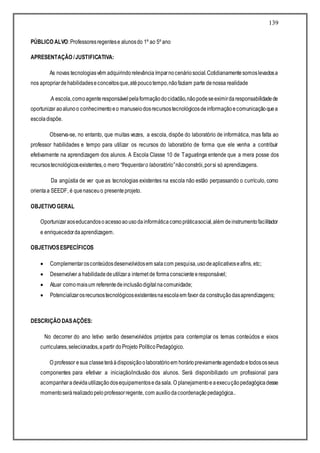 139
PÚBLICO ALVO:Professoresregentese alunosdo 1º ao 5º ano
APRESENTAÇÃO /JUSTIFICATIVA:
As novas tecnologiasvêm adquirindorelevânciaímparnocenáriosocial.Cotidianamentesomoslevadosa
nos apropriardehabilidadeseconceitosque,atépoucotempo,nãofaziam parte denossa realidade
.A escola,comoagenteresponsávelpelaformaçãodocidadão,nãopodeseeximirdaresponsabilidadede
oportunizar aoalunoo conhecimentoeo manuseiodosrecursostecnológicosdeinformaçãoecomunicaçãoquea
escoladispõe.
Observa-se, no entanto, que muitas vezes, a escola, dispõe do laboratório de informática, mas falta ao
professor habilidades e tempo para utilizar os recursos do laboratório de forma que ele venha a contribuir
efetivamente na aprendizagem dos alunos. A Escola Classe 10 de Taguatinga entende que a mera posse dos
recursostecnológicosexistentes,o mero “frequentaro laboratório”nãoconstrói,porsi só aprendizagens.
Da angústia de ver que as tecnologias existentes na escola não estão perpassando o currículo, como
orientaa SEEDF, é quenasceuo presenteprojeto.
OBJETIVO GERAL
Oportunizaraoseducandosoacessoaousodainformáticacomopráticasocial,além deinstrumentofacilitador
e enriquecedordaaprendizagem.
OBJETIVOSESPECÍFICOS
 Complementarosconteúdosdesenvolvidosem salacom pesquisa,usodeaplicativoseafins, etc;
 Desenvolver a habilidadedeutilizara internet de formaconscienteeresponsável;
 Atuar comomaisum referentedeinclusãodigitalnacomunidade;
 Potencializarosrecursostecnológicosexistentesnaescolaem favor da construçãodasaprendizagens;
DESCRIÇÃO DASAÇÕES:
No decorrer do ano letivo serão desenvolvidos projetos para contemplar os temas conteúdos e eixos
curriculares,selecionados,apartir doProjeto PolíticoPedagógico.
O professor esua classeteráàdisposiçãoolaboratórioem horáriopreviamenteagendadoetodososseus
componentes para efetivar a iniciação/inclusão dos alunos. Será disponibilizado um profissional para
acompanharadevidautilizaçãodosequipamentosedasala. O planejamentoeaexecuçãopedagógicadesse
momentoserárealizadopeloprofessorregente, com auxíliodacoordenaçãopedagógica..
 