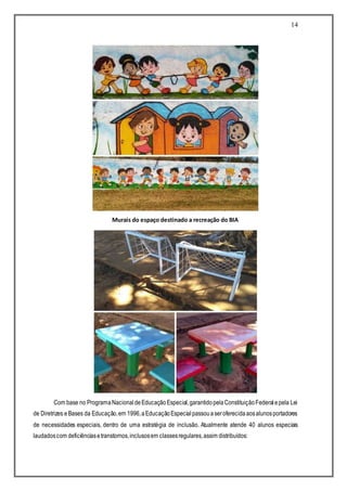 14
Com base no ProgramaNacional deEducaçãoEspecial,garantidopelaConstituiçãoFederalepela Lei
de Diretrizes eBases da Educação,em 1996,aEducaçãoEspecialpassouaseroferecidaaosalunosportadores
de necessidades especiais, dentro de uma estratégia de inclusão. Atualmente atende 40 alunos especiais
laudadoscom deficiênciasetranstornos,inclusosem classesregulares,assim distribuídos:
Murais do espaço destinado a recreação do BIA
 