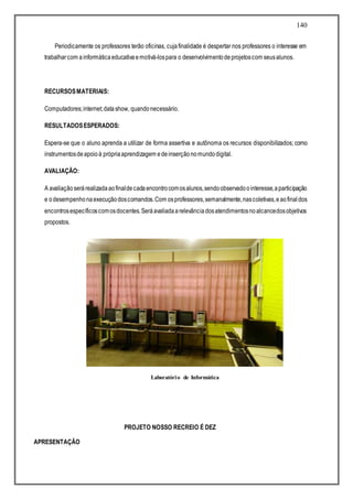 140
Periodicamente os professores terão oficinas, cujafinalidade é despertar nos professores o interesse em
trabalharcom ainformáticaeducativaemotivá-lospara o desenvolvimentodeprojetoscom seusalunos.
RECURSOSMATERIAIS:
Computadores;internet;datashow, quandonecessário.
RESULTADOSESPERADOS:
Espera-se que o aluno aprenda a utilizar de forma assertiva e autônoma os recursos disponibilizados; como
instrumentosdeapoioà própriaaprendizagem edeinserçãonomundodigital.
AVALIAÇÃO:
A avaliaçãoserárealizadaaofinaldecadaencontrocomosalunos,sendoobservadoointeresse,aparticipação
e odesempenhonaexecuçãodoscomandos.Com osprofessores,semanalmente,nascoletivas,eaofinaldos
encontrosespecíficoscomosdocentes.Seráavaliadaarelevânciadosatendimentosnoalcancedosobjetivos
propostos.
PROJETO NOSSO RECREIO É 10 !
PROJETO NOSSO RECREIO É DEZ
APRESENTAÇÃO
Laboratório de Informática
 