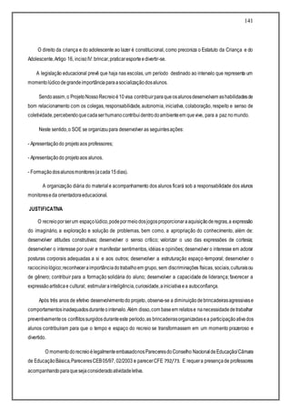 141
O direito da criança e do adolescente ao lazer é constitucional, como preconiza o Estatuto da Criança e do
Adolescente,Artigo 16, incisoIV: brincar,praticaresporteedivertir-se.
A legislação educacional prevê que haja nas escolas, um período destinado ao intervalo que representa um
momentolúdicodegrandeimportânciaparaasocializaçãodosalunos.
Sendoassim,o ProjetoNossoRecreioé10visa contribuirparaqueosalunosdesenvolvam ashabilidadesde
bom relacionamento com os colegas, responsabilidade, autonomia, iniciativa, colaboração, respeito e senso de
coletividade,percebendoquecadaserhumanocontribui dentrodoambienteem quevive, para a paz nomundo.
Neste sentido,o SOE se organizoupara desenvolver as seguintesações:
- Apresentaçãodo projetoaos professores;
- Apresentaçãodo projetoaos alunos.
- Formaçãodosalunosmonitores(acada15dias).
A organização diária do material e acompanhamento dos alunos ficará sob a responsabilidade dos alunos
monitoreseda orientadoraeducacional.
JUSTIFICATIVA
O recreioporserum espaçolúdico,podepormeiodosjogosproporcionaraaquisiçãoderegras,a expressão
do imaginário, a exploração e solução de problemas, bem como, a apropriação do conhecimento, além de:
desenvolver atitudes construtivas; desenvolver o senso crítico; valorizar o uso das expressões de cortesia;
desenvolver o interesse por ouvir e manifestar sentimentos, idéias e opiniões; desenvolver o interesse em adorar
posturas corporais adequadas a si e aos outros; desenvolver a estruturação espaço-temporal; desenvolver o
raciocíniológico;reconheceraimportânciadotrabalhoem grupo, sem discriminações físicas, sociais,culturaisou
de gênero; contribuir para a formação solidária do aluno; desenvolver a capacidade de liderança; favorecer a
expressãoartísticae cultural; estimularainteligência,curiosidade,ainiciativaea autoconfiança.
Após três anos de efetivo desenvolvimentodo projeto, observa-se a diminuiçãode brincadeirasagressivase
comportamentosinadequadosduranteointervalo. Além disso,com baseem relatose nanecessidadedetrabalhar
preventivamenteos conflitossurgidosduranteeste período,as brincadeirasorganizadasea participaçãoativados
alunos contribuíram para que o tempo e espaço do recreio se transformassem em um momento prazeroso e
divertido.
O momentodorecreioélegalmenteembasadonosPareceresdoConselho NacionaldeEducação/Câmara
de EducaçãoBásica,PareceresCEB05/97, 02/2003 e parecerCFE 792/73. E requera presençade professores
acompanhandoparaquesejaconsideradoatividadeletiva.
 