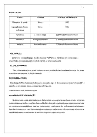 143
CRONOGRAMA:
ETAPA PERÍODO RESP./COLABORADORES
Elaboração do projeto Março SOE
Exposição para alunos e
professores
Março SOE
Implantação A partir de março SOE/Direção/Professores/alunos
Manutenção Ao longo do ano letivo SOE/Direção/Professores/alunos
Avaliação A cada três meses SOE/Direção/Professores/alunos
PÚBLICO ALVO:
Contaremoscom aparticipaçãoativadosalunosdo 4º e 5º anosna monitoriaecom acolaboraçãoe
empenhodosdemaisparaqueomomentodointervalose torne maistranqüilo.
RECURSOSHUMANOS:
Para o desenvolvimento do projeto contaremos com a participação da orientadora educacional, dos alunos,
dos professores,dos paise dadireçãodaescola.
RECURSOSMATERIAIS:
-Bolas (basquete,futebol); cordas;elásticos; ping-pong;totó; jogos de damas; jogosde raciocíniológico;CD’se
aparelhodesom;coletes; caixasparaorganizaros brinquedos;
- Textos,vídeos, slides, informesaospais.
ACOMPANHAMENTOEAVALIAÇÃO:
No decorrer do projeto, acompanharemos diariamente o comportamento dos alunos durantes o intervalo,
registrandoasobservaçõesecasohajaalgumconflito.Seráobservadooníveldeinteressedosalunosem participar
do monitoramento das atividades, para isso contamos com a participação dos professores conscientizando e
incentivandoosalunos. A cadatrêsmesespoderemosfazer umaavaliaçãocomtodoogrupopara verificarmosse
as atividades desenvolvidasduranteo recreioestãoatingindoos objetivospropostos.
 