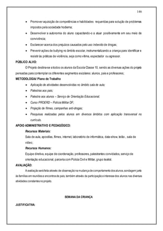 146
 Promover aquisição de competências e habilidades requeridas para solução de problemas
impostos pela sociedade hodierna;
 Desenvolver a autonomia do aluno capacitando-o a atuar positivamente em seu meio de
convivência;
 Esclarecer acerca dos prejuízos causados pelo uso indevido de drogas;
 Prevenir ações de bullying no âmbito escolar, instrumentalizando a criança para identificar e
resistir às práticas de violência, seja como vítima, espectador ou agressor.
PÚBLICO ALVO:
O Projeto destina-se a todos os alunos da Escola Classe 10, sendo as diversas ações do projeto
pensadas para contemplar os diferentes segmentos escolares: alunos, pais e professores;
METODOLOGIA/ Plano de Trabalho
 Aplicação de atividades desenvolvidas no âmbito sala de aula;
 Palestras aos pais;
 Palestra aos alunos – Serviço de Orientação Educacional;
 Curso PROERD – Polícia Militar DF;
 Projeção de filmes, campanhas anti-drogas;
 Pesquisas realizadas pelos alunos em diversos âmbitos com aplicação transversal no
currículo.
APOIO ADMINISTRATIVO E PEDAGÓGICO:
Recursos Materiais:
Sala de aula, apostilas, filmes, internet, laboratório de informática, data-show, telão , sala de
vídeo;
Recursos Humanos:
Equipe diretiva, equipe de coordenação, professores, palestrantes convidados, serviço de
orientação educacional, parceria com Policia Civil e Militar, grupo teatral.
AVALIAÇÃO:
A avaliaçãoseráfeita através de observaçãonamudançadecomportamentodosalunos,sondagem junto
às famílias em reuniõese encontrosde pais, também através da participaçãoeinteressedos alunos nas diversas
atividades constantesnoprojeto.
SEMANA DA CRIANÇA
JUSTIFICATIVA:
 