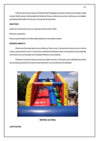 147
A SemanadaCriançainsere-senoProjetoPolíticoPedagógicodaescolanosentidodeconcretizarodireito
ao lazer infantil,previsto naDeclaraçãodosDireitosda Criança,ondeprevê-se,ainda,o esforçoquea sociedadee
autoridadespúblicasfaráa fim de quea criançaexerciteessedireito.
OBJETIVOS:
Evidenciaros direitosdacriança,em especialodireitoaolazer infantil;
Estimulara autoestima;
Propiciaroportunidadedeconfraternizaçãobaseadanaurbanidadeerespeito.
DESENVOLVIMENTO:
Plenamente financiado pelos lucros colhidos na Festa Junina, a Semana da Criança ocorre no mês de
outubro,semprepróximoaodia12.Asemanaéconstituídadeatividades lúdicascomopasseios,lanchesespeciais,
culminandocomumarecreaçãocom brinquedosinfláveisecamaselásticas.
Participam da semana todas as turmas da unidade de ensino, motivo pelo qual as atividades da semana
são pensadasparaatenderas diversas faixas etáriasbem comoasdiferentesnecessidades.
MOSTRA CULTURAL
JUSTIFICATIVA:
 