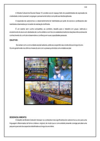 148
A Mostra Cultural da Escola Classe 10 constitui-se em espaço farto de possibilidades de expressão da
criatividade;ondeé possível congregaropensamentolúdicocompráticasinterdisciplinares.
A expansão da autonomia e o desenvolvimento de habilidades por parte de alunos e professores são
realidadesobservadasporocasiãodarealizaçãodaMostra.
É um evento sem cunho competitivo, ao contrário, desafia para o trabalho em grupo, estimula o
envolvimentodoalunoem atividadesde cunhoartísticocom foconoestabelecimentoderelaçõesentreasáreasde
conhecimentodocurrículoedesenvolve a confiançaem suascapacidadespessoais.
OBJETIVO:
Socializarcom acomunidadeescolarsaberes,práticaseexperiênciasconstruídosaolongodoano.
Ocorregeralmentenosúltimosmesesdoanocom apresençadetodacomunidadeescolar.
DESENVOLVIMENTO:
O desafio da MostraCulturalé transpor os conteúdosmais significativosde cadaturmaou ano para uma
linguagem diferenciada, de forma criativa e original, de modo que a comunidade presente consiga perceber uma
pequenaparceladosaspectostrabalhadosaolongodoanoletivo.
 