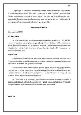 149
A organização do evento inicia-se no primeiro semestre quando são elencados com cada turma
os conteúdos e/ou temáticas mais significativos. Essa escolha vai definir pesquisas a serem realizadas,
vídeos a serem assistidos, músicas a serem ouvidas ... de modo que diversas linguagens sejam
contempladas. O grupo é, então, desafiado a produzir o que será apresentado para o público utilizando
uma linguagem diferenciada capaz de exteriorizar o que foi aprendido.
PROJETO DE TRANSIÇÃO
Escolasequencial:CEF 03
BREVE HISTÓRICO
A Escola Classe10trabalhacom oProjetoRemanejamentoNaturalhácercade8anos.Em 2012,ocorreu
o primeirocontatoentreas coordenaçõespedagógicaseServiçode OrientaçãoEducacional deambasasescolas
onde se determinou datas e ações para encontros entre professores e entre alunos e professores de ambas as
instituições.Noano anterioro ProjetoRemanejamentoNaturalnãoseconcretizou.Em 2017o Projeto passa a ser
denominadoTransiçãoEscolar.
JUSTIFICATIVA
O projeto nasceudodesejo de tornar menosimpactanteomomentodetransiçãodo aluno do 5 ° para o
6° ano, reconhecendo as características específicas de ambas as instituições e modalidades, bem como seus
pontoscomuns,irmanadosnolema“igualdadenadiversidade”.
O Projeto RemanejamentoNaturalencontraseupontode apoiono ProjetoPolítico PedagógicoProfessor
CarlosMota,que,aodiscorrersobreoEnsinoFundamentaldefendeaimportânciadeorientarasaçõespedagógicas
a partir dos “interesses, necessidades, ambições, expectativas e hipóteses” dos alunos em transição dos anos
iniciaisparaosfinais, aproximandoasinstituiçõesdeensino.
Na Escola Classe 10 de Taguatinga o Projeto Remanejamento Natural sempre encontrou-se sob a
responsabilidadedoServiçode OrientaçãoEducacionalcom oapoio daCoordenaçãoPedagógica.Pororientação
da RegionaldeEnsino,em 2017a responsabilidadepassaàsEquipesespecializadas.
OBJETIVOS
 
