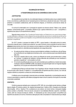 157
CELEBRAÇÃO DE PÁSCOA
A TRANSFORMAÇÃO DO EU NA CONVIVÊNCIA COM O OUTRO
JUSTIFICATIVA:
Ao sequestionarporquetratar de umacelebraçãoreligiosanoambienteescolar,jáqueoestadobrasileiro
é laico, encontramos a justificativa de ser impossível ignorar os fenômenos culturais de nosso país. O tema está
presente na sociedade constituindo-se, além de fenômeno religioso, um fenômeno comercial de vendas de
chocolate.
O currículo é contemplado com a “percepção do sagrado nas diversas culturas.” Aliado a isso, pode-se
trabalhar conhecimentos gerais, curiosidades, tolerância (que aparece fortemente ao ouvir / compartilhar a
experiênciadecadaum comessefenômenocultural.).
Segundonossocurrículo,“Sea ConstituiçãoFederalinstituiuum Estadolaicoeao mesmotempoobrigou
os entes federados a ofertarem o ensinoreligiosonas escolaspúblicas,issoocorreuno sentidode permitirque os
estudantesconheçamaexistênciadereligiõesecrençasdiferentesdaspraticadasporseusfamiliarese,com isso,
aprendam arespeitá-las.”
Em 2017, durante o processo de revisão do PPP, o grupo levantou a discussão acerca do evento,
chamando a atenção para o cuidado que se deve ter com esse momento, já que a proposta da escola é levar à
reflexão detoda escolaenão imporcomonaturalacomemoraçãodeumadatacristã. Chegou-sea um consenso
pelamanutençãodoeventono calendárioescolarrespeitando-seosseguintespontos:
 Em saladeauladar atodas ascriançasaoportunidadedemanifestaraimportânciaounãodaPáscoa
em suafamíliaeem sua religião(secomemoraounão,comocomemora,qualoseuentendimentoda
data, etc);
 Promover o respeito à fala do outro, mesmo que diferente da maioria; pois somente assim a criança
vai “conhecer a existência de religiões e crenças diferentes das praticadas por seus familiares e
aprendera respeitá-las”–comopropõeocurrículo;
 O momentodapartilhadopãoedosucodeuvafoiampliadoparaapartilhadeum lanchemaisvariado,
mantendoaideiadeCOMPARTILHAR,masevitandoumaaproximaçãomaiorcom dogmasreligiosos
específicos,com osquaisnem todostenham afinidades.
A Celebraçãoda Páscoa na Escola Classe 10 de Taguatinga, não tem intenção doutrinária, entendendo-
se que tal ação cabe à família. O objetivo é o compartilhamento de experiências entre os alunos, num clima de
respeitoe tolerância,ampliandoouniversode conhecimentodetodos.
A reflexão acerca da exploração comercial pode ser abordada, despertando a conscientização acerca do
consumoexacerbadoeo papelda publicidadeepropagandanesseconsumo;visando a formaçãodoconsumidor
conscienteesustentável.
CONTEXTO:
Conforme pesquisa realizada para construção do PPP, 88% da comunidade escolar declarou professar
alguma religião, 8% declarou ateísmo. As religiões declaradas foram: Católica (38%), Evangélica (de diferentes
denominações , 34%) e Espírita (11%). Localizamos no ano anterior, em menor número, crianças de religiões
judaica, budista e umbandista. Temos na escola crianças de nacionalidades diferentes: espanhol, colombiano,
cubano, além de crianças oriundas da Jordânia . É interessante que tais crianças possam compartilhar suas
experiênciasculturaiscomaturma.Chamamosaatençãoparaofatocomprovadoem nossaescoladequecrianças
 