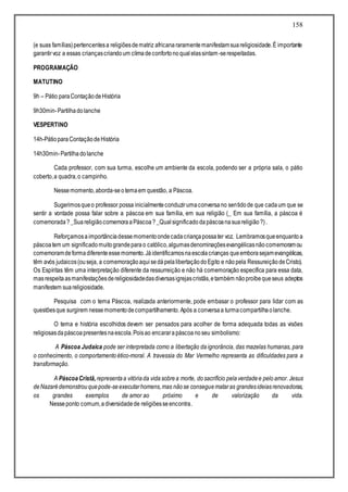 158
(e suas famílias)pertencentesa religiõesdematriz africanararamentemanifestamsuareligiosidade.É importante
garantirvoz a essas criançascriandoum climadeconfortonoqualelassintam-serespeitadas.
PROGRAMAÇÃO:
MATUTINO
9h – Pátio paraContaçãodeHistória
9h30min-Partilhadolanche
VESPERTINO
14h-PátioparaContaçãodeHistória
14h30min-Partilhadolanche
Cada professor, com sua turma, escolhe um ambiente da escola, podendo ser a própria sala, o pátio
coberto,a quadra,o campinho.
Nessemomento,aborda-seotemaem questão, a Páscoa.
Sugerimosqueo professor possa inicialmenteconduzirumaconversano sentidode que cadaum que se
sentir a vontade possa falar sobre a páscoa em sua família, em sua religião (_ Em sua família, a páscoa é
comemorada?_SuareligiãocomemoraaPáscoa?_Qualsignificadodapáscoanasuareligião?).
Reforçamosaimportânciadessemomentoondecadacriançapossater voz. Lembramosqueenquantoa
páscoatem um significadomuitograndeparao católico,algumasdenominaçõesevangélicasnãocomemoramou
comemoramdeformadiferenteessemomento.Jáidentificamosnaescolacrianças queemborasejamevangélicas,
têm avós judaicos(ouseja, a comemoraçãoaqui sedápelalibertaçãodoEgito e nãopela RessureiçãodeCristo).
Os Espíritas têm uma interpretação diferente da ressurreição e não há comemoração específica para essa data,
masrespeitaasmanifestaçõesdereligiosidadedasdiversasigrejascristãs,etambém nãoproíbequeseus adeptos
manifestem suareligiosidade.
Pesquisa com o tema Páscoa, realizada anteriormente, pode embasar o professor para lidar com as
questõesque surgirem nessemomentodecompartilhamento. Após a conversaa turmacompartilhaolanche.
O tema e história escolhidos devem ser pensados para acolher de forma adequada todas as visões
religiosasdapáscoapresentesnaescola.Poisao encararapáscoanoseu simbolismo:
A Páscoa Judaica pode ser interpretada como a libertação da ignorância, das mazelas humanas, para
o conhecimento, o comportamento ético-moral. A travessia do Mar Vermelho representa as dificuldades para a
transformação.
A PáscoaCristã,representaa vitóriada vidasobrea morte, dosacrifício pela verdadee pelo amor. Jesus
deNazarédemonstrouquepode-seexecutarhomens,mas nãose conseguemataras grandesideiasrenovadoras,
os grandes exemplos de amor ao próximo e de valorização da vida.
Nesseponto comum,adiversidadede religiõesseencontra.
 