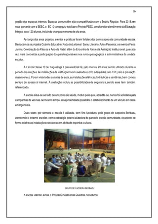 16
gestão dos espaços internos. Espaços comuns têm sido compartilhados com o Ensino Regular. Para 2018, em
nova parceriacom oSESC,a EC10conseguiuviabilizaroProjetoPESC, ampliandooatendimentodaEducação
Integralpara 120alunos,incluindocrianças menoresdeoitoanos.
Ao longo dos anos projetos, eventos e práticas foram fortalecidos com o apoio da comunidade escolar.
DestacamososprojetosCozinhaEducativa,RodadeLeitores/ SarauLiterário,Aulas Passeios; os eventos Festa
Junina,Celebraçãoda Páscoae Auto de Natal; além do Encontro de Pais e da Avaliação Institucional,quecada
vez mais concretiza a participação dos pais/responsáveis nos rumos pedagógicos e administrativos da unidade
escolar.
A Escola Classe 10 de Taguatinga é pólo eleitoral há, pelo menos, 20 anos; sendo utilizado durante o
período de eleições. As instalações da instituiçãoforam avaliadas como adequadas pelo TRE para a prestação
desse serviço. Foram vistoriadas as salas de aula, as instalaçõeselétricas,hidráulicase sanitárias;bem comoo
serviço de acesso à internet. A avaliação incluiu as possibilidades de segurança, sendo esse item também
referendado.
A escola situa-se ao lado de um posto de saúde, motivo pelo qual, acredita-se, nunca foi solicitada para
campanhasdevacinas.Aomesmotempo,essaproximidadepossibilitaoestabelecimentodeum vínculoemcasos
emergenciais.
Duas vezes por semana a escola é utilizada, sem fins lucrativos, pelo grupo de capoeira Beribazu,
atendendo o entorno escolar, como estratégia potencializadora da parceria escola-comunidade, ocupando de
formacriativa as instalaçõesescolarescomatividadeesportiva-cultural.
GRUPO DE CAPOEIRA BERIBAZU
A escola atende,ainda,o ProjetoGinásticanasQuadras,nonoturno.
 