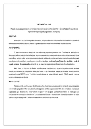 160
ENCONTRO DE PAIS
( Projeto da Equipe gestora em parceria com as equipes especializadas, SOE e Conselho Escolar que busca
implementar objetivo pedagógico a ser alcançado )
OBJETIVO:
Promovera educaçãointegraldoeducando,atravésdotrabalhoconjuntoentreescolaefamília,dotandoa
famíliade conhecimentosteórico-práticoscapazesdesubsidiaroacompanhamentoescolardoaluno.
JUSTIFICATIVA:
O encontro nasce do desejo de concretizar as propostas presentes nas Diretrizes de Avaliação da
SecretariadeEducaçãodoDistritoFederal:“Aocompreendermosqueagestãodemocráticanãoacontecedeforma
espontânea, sendo, antes, um processo de construção coletiva, é preciso oportunizar mecanismos institucionais
que não somente viabilizem , mas também incentivem práticas participativas efetivasdas famílias, a partir da
escutasensível dessessujeitos,tornando-seco-responsáveispelaaprendizagemdosfilhos/estudantes.”
Além disso, o Encontro de Pais é uma forma de intervenção no aspecto do pertencimento territorial
identificado na Avaliação Institucional: a Escola Classe 10 de Taguatinga, apesar de não estar situada em área
considerado pela SEEDF como Território com alto índice de vulnerabilidade social (TEVS) atende crianças
pertencentesaestes territórios.
METODOLOGIA:
No decorrerdoanoletivo são identificadospelasdiferentesequipesescolares,temasderelevânciaparaa
comunidadequepodeminfluirnaqualidadepedagógicaoufamiliardopúblicoatendido.Sãocontatadosprofissionais
capacitados que durante uma hora “batem um papo” com os pais. Demais funcionários da instituição são
convidados.Oshoráriossãodefinidosem funçãodademandaeatéo momentotem ocorridoapósoturnodatarde.
A escolaorganiza-sequantoà pontualidadeeaofinalcompartilha-seum lanche.
 