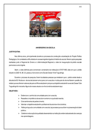 161
ANIVERSÁRIO DA ESCOLA
JUSTIFICATIVA:
Nos últimos anos, principalmente durante os processos de construção e atualização do Projeto Político
Pedagógico,foiconstatadaadificuldadeem acessarregistrosligadosàhistóriada escola.Mesmoapóspesquisas
realizadas junto à Regional de Ensino e à Administração Regional, a data de inauguração do prédio escolar
permaneceumaicógnita.
Assim, a data definida para comemorar o aniversário da instituição é 07/07/1980, data em que o prédio
situadona QSD18, AE 23, passoua funcionarcomoEscolaClasse10deTaguatinga.
Durante o processo de pesquisa, foram localizadas pessoas que relataram que o prédio existe desde a
décadade 60. Muitosex- alunosdeclararam amorparacom aescolae muitospais de alunosfizeram questão de
relatarqueescolheram estaescolaparaosfilhosestudarem porquesuatrajetóriaestudantilnaescolaClasse10de
Taguatingafoimarcante.Algunsdenossos atuaise ex-funcionáriosestudaramaqui.
OBJETIVOS:
 Evidenciaro carinhodacomunidadeparacom aescola;
 Ressaltara importânciadaescolanoentornonoqualestáinserida;
 Criarsentimentosdepertencimento;
 Valorizar a trajetóriaestudantile profissionaldosalunose funcionários;
 Reforçarlaçosda comunidadecom aescola,laçosessesqueauxiliam napreservaçãodobem
público;
 Celebraraeducaçãodequalidadedesenvolvidanainstituiçãoevidenciadaatravésdos avanços
nas aprendizagens.
 