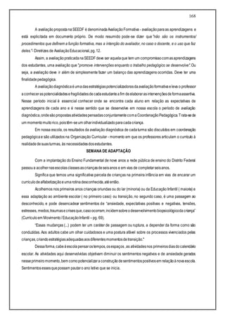 168
A avaliaçãopropostanaSEEDF é denominadaAvaliaçãoFormativa - avaliaçãoparaas aprendizagens e
está explicitada em documento próprio. De modo resumido pode-se dizer que "não são os instrumentos/
procedimentos que definem a função formativa, mas a intenção do avaliador, no caso o docente, e o uso que faz
deles."- Diretrizes de AvaliaçãoEducacional,pg.12.
Assim, a avaliaçãopraticadanaSEEDF deve ser aquelaque tem um compromissocomasaprendizagens
dos estudantes, uma avaliação que "promove intervenções enquanto o trabalho pedagógico se desenvolve". Ou
seja, a avaliação deve ir além de simplesmente fazer um balanço das aprendizagens ocorridas. Deve ter uma
finalidadepedagógica.
A avaliaçãodiagnósticaéumadasestratégiaspotencializadorasdaavaliaçãoformativaeleva o professor
aconheceraspotencialidadesefragilidadesdecadaestudanteafim deelaborarasintervençõesdeformaassertiva.
Nesse período inicial é essencial conhecer onde se encontra cada aluno em relação as expectativas de
aprendizagens de cada ano e é nesse sentido que se desenvolve em nossa escola o período de avaliação
diagnóstica,ondesãopropostasatividadespensadasconjuntamentecomaCoordenaçãoPedagógica.Trata-sede
um momentomuitorico,poistêm-seum olharindividualizadoparacadacriança.
Em nossa escola, os resultados da avaliação diagnóstica de cadaturma são discutidos em coordenação
pedagógicae são utilizados na Organização Curricular - momento em que os professores articulam o currículo à
realidadedesuasturmas, às necessidadesdosestudantes.
SEMANA DE ADAPTAÇÃO
Com a implantação do Ensino Fundamental de nove anos a rede pública de ensino do Distrito Federal
passoua acolhernasescolasclassesascriançasdeseisanos e em vias de completarseisanos.
Significa que temos uma significativa parcela de crianças na primeira infância em vias de encarar um
currículodealfabetizaçãoeumarotinadesconhecida,atéentão.
Acolhemos nos primeiros anos crianças oriundas ou do lar (minoria) ou da Educação Infantil ( maioria) e
essa adaptação ao ambiente escolar ( no primeiro caso) ou transição, no segundo caso, é uma passagem ao
desconhecido, e pode desencadear sentimentos de “ansiedade, expectativas positivas e negativas, tensões,
estresses, medos,traumasecrisesque,casoocorram,incidemsobreodesenvolvimentobiopsicológicodacriança”
(Currículoem Movimento/EducaçãoInfantil –pg. 69).
“Essas mudanças (...) podem ter um caráter de passagem ou ruptura, a depender da forma como são
conduzidas. Aos adultos cabe um olhar cuidadosos e uma postura afável sobre os processos vivenciados pelas
crianças,criandoestratégiasadequadasaosdiferentesmomentosdetransição."
Dessaforma,cabeàescolapensarostempos,osespaços,as atividadesnos primeirosdiasdocalendário
escolar. As atividades aqui desenvolvidas objetivam diminuir os sentimentos negativos e de ansiedade gerados
nesseprimeiromomento,bem comopotencializaraconstruçãodesentimentospositivosem relaçãoànovaescola.
Sentimentosessesquepossam pautaro ano letivo que se inicia.
 