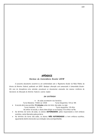 169
APÊNDICE
Normas de Convivência Escolar 2018
O presente documento encontra-se em conformidade com o Regimento Escolar da Rede Pública de
Ensino do Distrito Federal, publicado em 2015. Qualquer alteração será comunicada à Comunidade Escolar.
Em caso de divergências e/ou omissões prevalecem os documentos emanados das maiores instâncias da
Secretaria de Educação do Distrito Federal e outros órgãos.
DA ENTRADA
 As aulas acontecem nos horários:
Turno Matutino: 7h30m às 12h30 Turno Vespertino: 13h às 18h
 A escola abre seus portões 15 minutos antes do início das aulas, ou seja:
Turno matutino : 7h 15m Turno vespertino: 12h 45m
Ao entrar na escola, o aluno deve dirigir-se ao Espaço 10 e entrar na fila.
 Ao término do turno de aulas, os alunos AUTORIZADOS pelos responsáveis a irem embora
sozinhos, serão liberados pela portaria.
 Ao término do turno das aulas, os alunos NÃO AUTORIZADOS a irem embora sozinhos,
aguardarão dentro da escola sua condução e/ou acompanhantes.
 