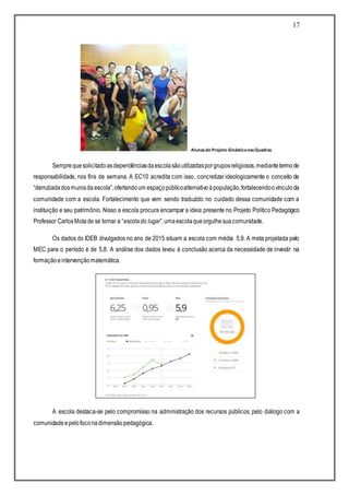 17
Alunasdo Projeto GinásticanasQuadras
Semprequesolicitadoasdependênciasdaescolasãoutilizadasporgruposreligiosos,mediantetermode
responsabilidade, nos fins de semana. A EC10 acredita com isso, concretizar ideologicamente o conceito de
“derrubadadosmurosda escola”,ofertandoum espaçopúblicoalternativoàpopulação,fortalecendoovínculoda
comunidade com a escola. Fortalecimento que vem sendo traduzido no cuidado dessa comunidade com a
instituição e seu patrimônio. Nisso a escola procura encampar a ideia presente no Projeto Político Pedagógico
Professor CarlosMotade se tornar a “escolado lugar”,umaescolaqueorgulhesuacomunidade.
Os dados do IDEB divulgados no ano de 2015 situam a escola com média 5,9. A meta projetada pelo
MEC para o período é de 5,8. A análise dos dados levou à conclusão acerca da necessidade de investir na
formaçãoeintervençãomatemática.
A escola destaca-se pelo compromisso na administração dos recursos públicos, pelo diálogo com a
comunidadeepelofoconadimensãopedagógica.
 