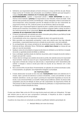 170
 Solicitamos aos responsáveis atenção ao horário de buscar a criança ao término da aula. Atrasos
longos (acima de 15 minutos) são comunicados aos conselheiros tutelares para que busquem a
criança. A escola adota a tolerância de 15 minutos após o final da aula.
 EXCEPCIONALMENTE, quando o responsável solicitar a SAíDA ANTECIPADA do aluno, a
mesma se dará mediante a presença do responsável ou seus indicados, maiores de idade. Esses
deverão estar portando documento de identificação. Saídas antecipadas, embora autorizadas em
casos excepcionais, serão computadas para fins de retenção do aluno por não cumprimento da
carga horária mínima de 75%, conforme prevê a Lei de Diretrizes e Bases da Educação.
 Solicitamos que o responsável registre na agenda do aluno o pedido prévio de saída antecipada,
sempre que for necessário. Esse pedido é para o professor organizar melhor o tempo do aluno e
não isenta da presença de um responsável. Alunos não serão liberados antecipadamente sem
a presença de um responsável maior de idade.
 O mesmo procedimento será adotado para aluno convocado pelo professor para Reforço Escolar
ou outra atividade curricular em turno contrário.
 O procedimento acima visa a segurança e proteção do aluno sob a guarda da escola.
 Não é permitido aos responsáveis acompanhar o aluno até a sala de aula. Caso haja relevante
necessidade, o responsável deverá procurar a direção da escola onde o caso será analisado.
 Os acompanhantes das crianças portadoras de necessidades especiais (deficientes intelectuais,
Síndrome de Down, deficientes físicos, TGD/Autistas), podem levar e buscar as crianças até suas
salas, em caso de necessidade.
 Qualquer acesso da comunidade ao espaço escolar deve ser solicitado ou via interfone à recepção
da escola ou agendada através de bilhete ou telefone.
 Caso a solicitação seja feita através do interfone da portaria, cabe à recepção da escola realizar a
triagem para permitir o acesso.
 O aluno deve ser entregue aos cuidados da escola no portão, não cabendo acesso do responsável
nesse momento. Exceto nos casos em que o responsável tenha sido convocado pela instituição.
 Logo após a entrada das crianças nas salas de aula, o responsável que sentir necessidade pode
solicitar à recepção o acesso à escola para tratar do assunto de seu interesse com o setor
responsável.
 Para o ano de 2018 a Escola Classe 10 está testando um aplicativo de controle de entrada e saída.
O funcionamento do aplicativo será amplamente divulgado à comunidade.
DA PONTUALIDADE
 O aluno deverá estar na escola no início das aulas. Eventualmente haverá uma tolerância de 15
minutos. Após o período de tolerância ou atrasos reincidentes, o aluno será admitido na escola
mediante advertência escrita, que requer a presença do responsável. Esgotados os recursos da
escola, o caso será encaminhado ao Conselho Tutelar para providências cabíveis. Os atrasos serão
computados para fins de retenção do aluno por não cumprimento da carga horária mínima de
75% prevista na LDB. Os atrasos reincidentes deverão ser justificados e o responsável deve assinar
na recepção a entrada atrasada da criança.
DA FREQUÊNCIA
O aluno que obtiver faltas acima de 25% da carga horária anual será retido por infrequência. Tal regra
vale inclusive para os anos em que a progressão é continuada. A frequência do aluno é registrada
diariamente e computada para fins de aprovação.
A ausência da criança deve ser comunicada ao professor e justificada mediante apresentação de:
 Atestado Médico (em nome da criança);
 